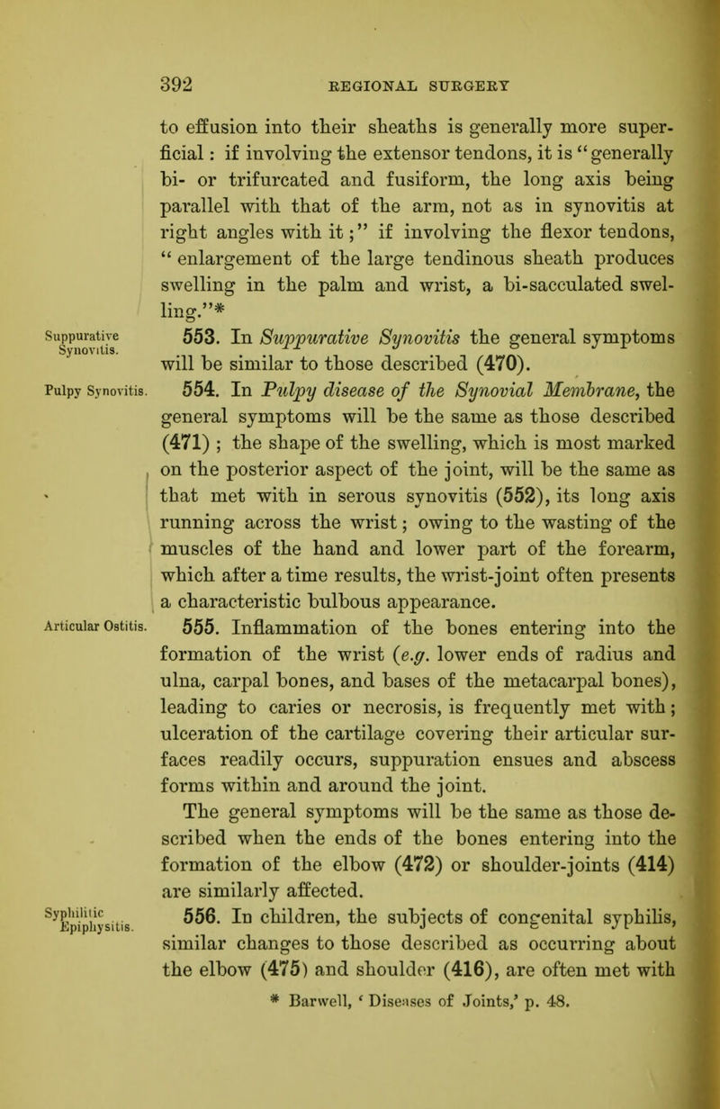 Suppurative Synovitis. Pulpy Synovitis. to effusion into their sheaths is generally more super- ficial : if involving the extensor tendons, it is generally bi- or trifurcated and fusiform, the long axis being parallel with that of the arm, not as in synovitis at right angles with it; if involving the flexor tendons,  enlargement of the large tendinous sheath produces swelling in the palm and wrist, a bi-sacculated swel- ling.* 553. In Suppurative Synovitis the general symptoms will be similar to those described (470). 554. In Pulpy disease of the Synovial Membrane, the general symptoms will be the same as those described (471) ; the shape of the swelling, which is most marked on the posterior aspect of the joint, will be the same as that met with in serous synovitis (552), its long axis running across the wrist; owing to the wasting of the muscles of the hand and lower part of the forearm, which after a time results, the wrist-joint often presents a characteristic bulbous appearance. Articular Ostitis. 555. Inflammation of the bones entering into the formation of the wrist {e.g. lower ends of radius and ulna, carpal bones, and bases of the metacarpal bones), leading to caries or necrosis, is frequently met with; ulceration of the cartilage covering their articular sur- faces readily occurs, suppuration ensues and abscess forms within and around the joint. The general symptoms will be the same as those de- scribed when the ends of the bones entering into the formation of the elbow (472) or shoulder-joints (414) are similarly affected. 556. In children, the subjects of congenital syphilis, similar changes to those described as occurring about the elbow (475) and shoulder (416), are often met with * Barwell, ' Diseases of Joints/ p. 48. Syphilitic E pipliy sitis.