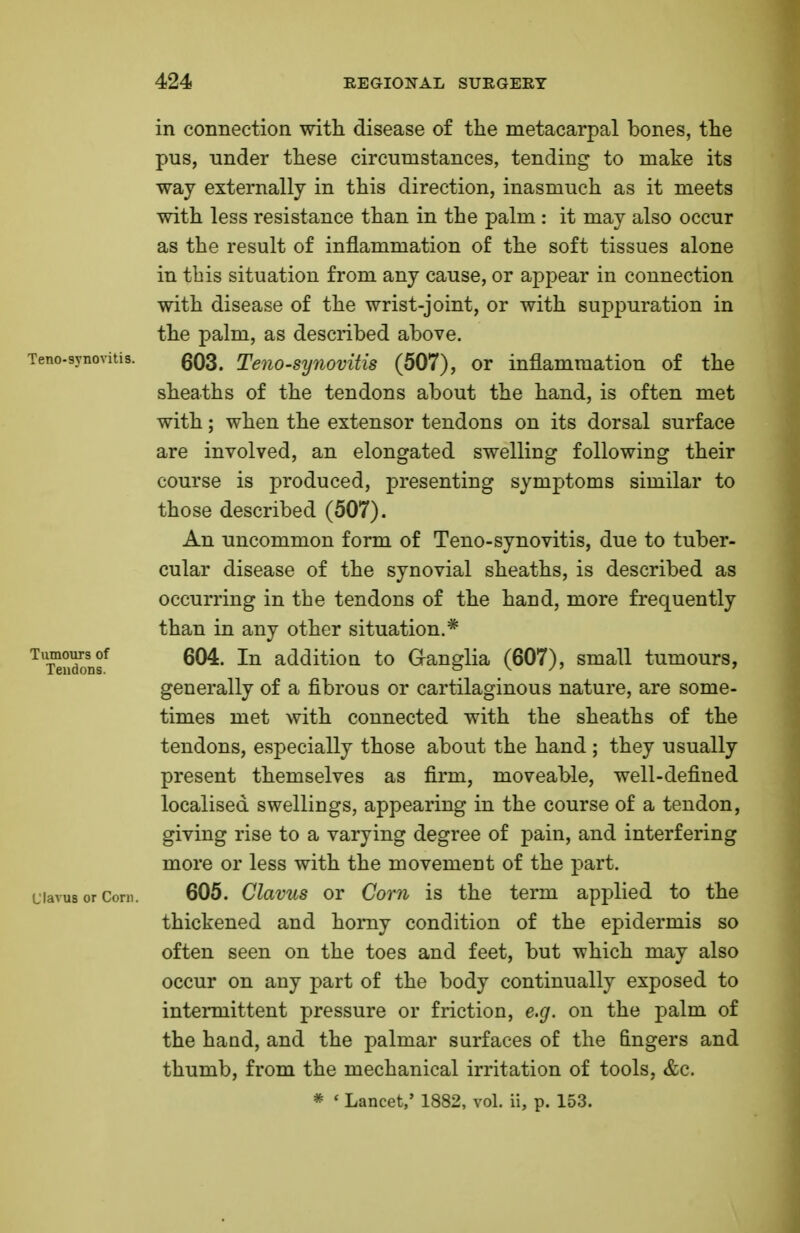 in connection with disease of the metacarpal bones, the pus, under these circumstances, tending to make its way externally in this direction, inasmuch as it meets with less resistance than in the palm : it may also occur as the result of inflammation of the soft tissues alone in this situation from any cause, or appear in connection with disease of the wrist-joint, or with suppuration in the palm, as described above. Tenosynovitis. gQ3. Tenosynovitis (507), or inflammation of the sheaths of the tendons about the hand, is often met with; when the extensor tendons on its dorsal surface are involved, an elongated swelling following their course is produced, presenting symptoms similar to those described (507). An uncommon form of Teno-synovitis, due to tuber- cular disease of the synovial sheaths, is described as occurring in the tendons of the hand, more frequently than in any other situation.* Tl™ndronf 604* In addition to Ganglia (607), small tumours, generally of a fibrous or cartilaginous nature, are some- times met with connected with the sheaths of the tendons, especially those about the hand ; they usually present themselves as firm, moveable, well-defined localised swellings, appearing in the course of a tendon, giving rise to a varying degree of pain, and interfering more or less with the movement of the part. LiavusorCom. 605. Clavus or Corn is the term applied to the thickened and horny condition of the epidermis so often seen on the toes and feet, but which may also occur on any part of the body continually exposed to intermittent pressure or friction, e.g. on the palm of the hand, and the palmar surfaces of the fingers and thumb, from the mechanical irritation of tools, &c.