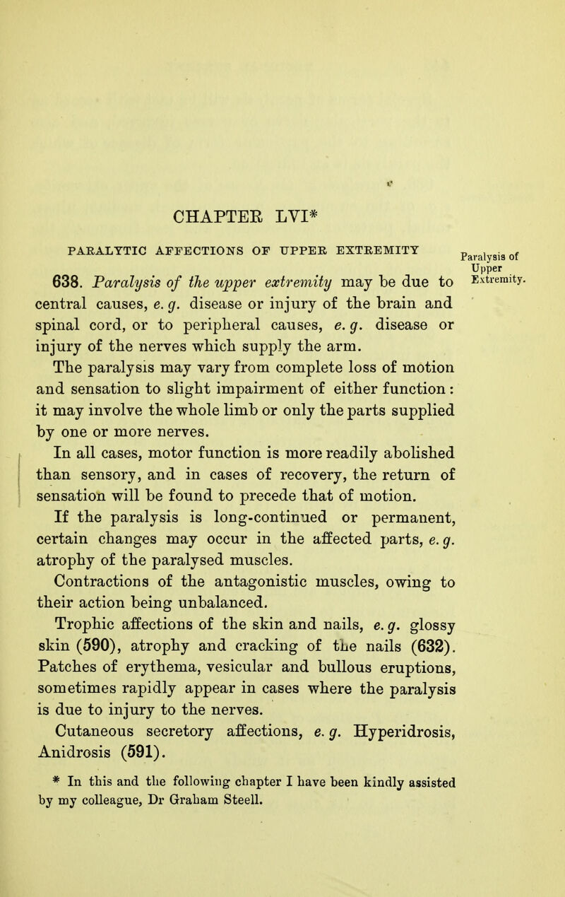 «? CHAPTEE LVI* PARALYTIC AFFECTIONS OF UPPER EXTREMITY Paralysis of Upper 638. Paralysis of the upper extremity may be due to Extremity, central causes, e. g. disease or injury of the brain and spinal cord, or to peripheral causes, e. g. disease or injury of the nerves which supply the arm. The paralysis may vary from complete loss of motion and sensation to slight impairment of either function: it may involve the whole limb or only the parts supplied by one or more nerves. In all cases, motor function is more readily abolished than sensory, and in cases of recovery, the return of sensation will be found to precede that of motion. If the paralysis is long-continued or permanent, certain changes may occur in the affected parts, e. g. atrophy of the paralysed muscles. Contractions of the antagonistic muscles, owing to their action being unbalanced. Trophic affections of the skin and nails, e. g. glossy skin (590), atrophy and cracking of the nails (632). Patches of erythema, vesicular and bullous eruptions, sometimes rapidly appear in cases where the paralysis is due to injury to the nerves. Cutaneous secretory affections, e. g. Hyperidrosis, Anidrosis (591). * In this and the following chapter I have been kindly assisted by my colleague, Dr Graham Steell.