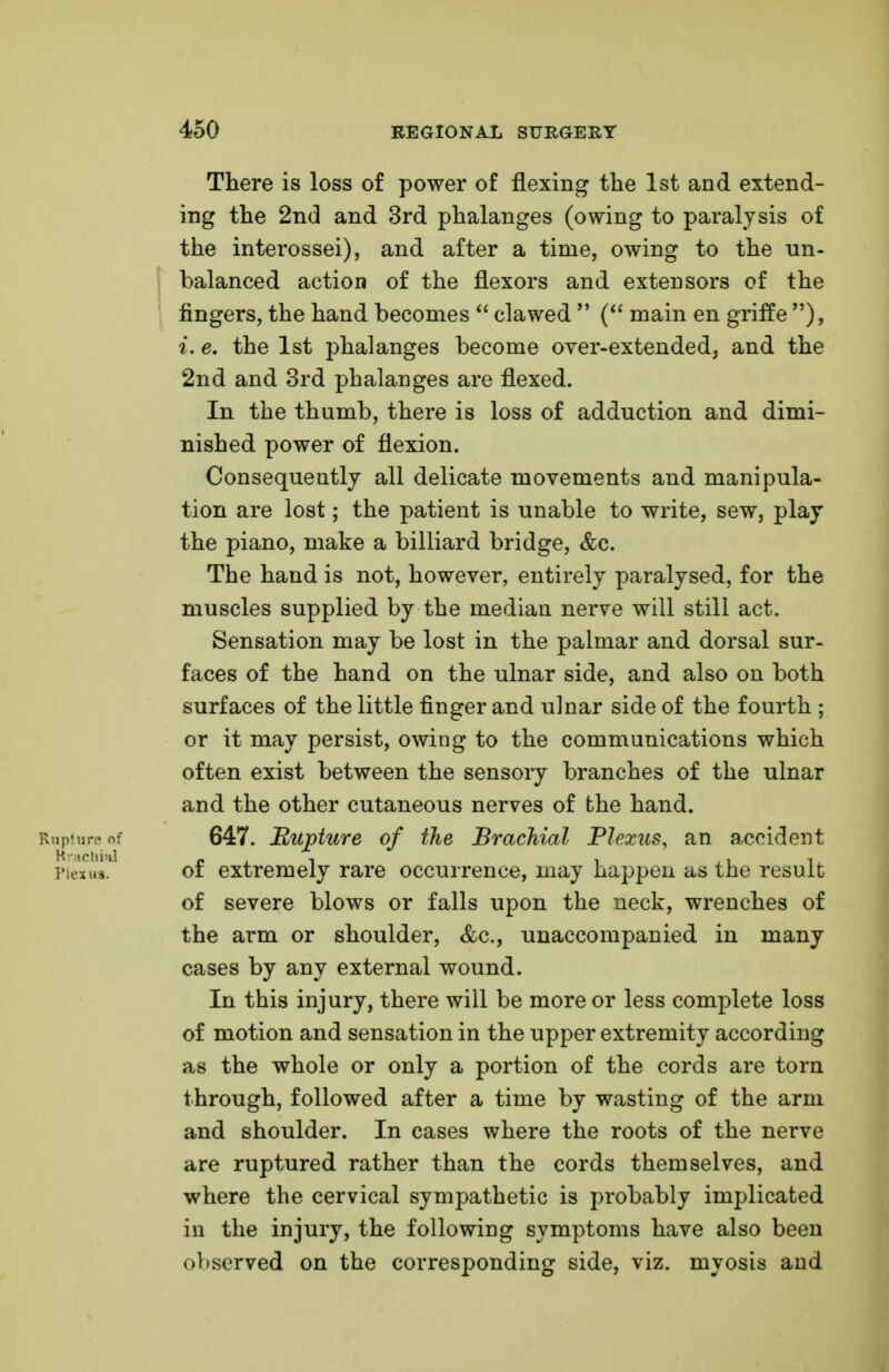 There is loss of power of flexing the 1st and extend- ing the 2nd and 3rd phalanges (owing to paralysis of the interossei), and after a time, owing to the un- balanced action of the flexors and exterisors of the fingers, the hand becomes  clawed  ( main en griffe ), i. e. the 1st phalanges become over-extended, and the 2nd and 3rd phalanges are flexed. In the thumb, there is loss of adduction and dimi- nished power of flexion. Consequently all delicate movements and manipula- tion are lost; the patient is unable to write, sew, play the piano, make a billiard bridge, &c. The hand is not, however, entirely paralysed, for the muscles supplied by the median nerve will still act. Sensation may be lost in the palmar and dorsal sur- faces of the hand on the ulnar side, and also on both surfaces of the little finger and ulnar side of the fourth ; or it may persist, owing to the communications which often exist between the sensory branches of the ulnar and the other cutaneous nerves of the hand. Rupture of 647. Rupture of the Brachial Plexus, an accident piexu*. of extremely rare occurrence, may happen as the result of severe blows or falls upon the neck, wrenches of the arm or shoulder, &c, unaccompanied in many cases by any external wound. In this injury, there will be more or less complete loss of motion and sensation in the upper extremity according as the whole or only a portion of the cords are torn through, followed after a time by wasting of the arm and shoulder. In cases where the roots of the nerve are ruptured rather than the cords themselves, and where the cervical sympathetic is probably implicated in the injury, the following symptoms have also been oViserved on the corresponding side, viz. myosis and