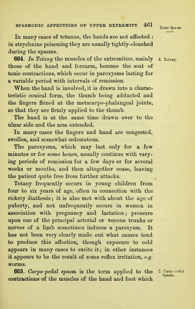Ionic Spasm. In many cases of tetanus, the Lands are not affected : in strychnine poisoning they are usually tightly-clenched during the spasms. 664. In Tetany the muscles of the extremities, mainly 6. Tetany, those of the hand and forearm, become the seat of tonic contractions, which occur in paroxysms lasting for a variable period with intervals of remission. When the hand is involved, it is drawn into a charac- teristic conical form, the thumb being adducted and the fingers flexed at the metacarpo-phalangeal joints, so that they are firmly applied to the thumb. The hand is at the same time drawn over to the ulnar side and the arm extended. In many cases the fingers and hand are congested, swollen, and somewhat cedematous. The paroxysms, which may last only for a few minutes or for some hours, usually continue with vary- ing periods of remission for a few days or for several weeks or months, and then altogether cease, leaving the patient quite free from further attacks. Tetany frequently occurs in young children from four to six years of age, often in connection with the rickety diathesis; it is also met with about the age of puberty, and not unfrequently occurs in women in association with pregnancy and lactation; pressure upon one of the principal arterial or venous trunks or nerves of a limb sometimes induces a paroxysm. It has not been very clearly made out what causes tend to produce this affection, though exposure to cold appears in many cases to excite it; in other instances it appears to be the result of some reflex irritation, e.g. worms. 665. Carpo-pedal spasm is the term applied to the f- Carpo-pedai contractions of the muscles of the hand and foot which