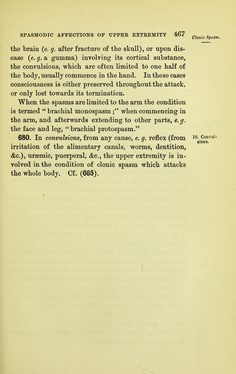 Clonic i>pasn, the brain (e. g. after fracture of the skull), or upon dis- ease (e. g. a gumma) involving its cortical substance, the convulsions, which are often limited to one half of the body, usually commence in the hand. In these cases consciousness is either preserved throughout the attack, or only lost towards its termination. When the spasms are limited to the arm the condition is termed  brachial monospasm ; when commencing in the arm, and afterwards extending to other parts, e.g. the face and leg,  brachial protospasm. 680. In convulsions, from any cause, e. q. reflex (from 10. Convui- 1 J 7 v \ sions. irritation of the alimentary canals, worms, dentition, &c), ursemic, puerperal, &c, the upper extremity is in- volved in the condition of clonic spasm which attacks the whole body. Cf. (665).