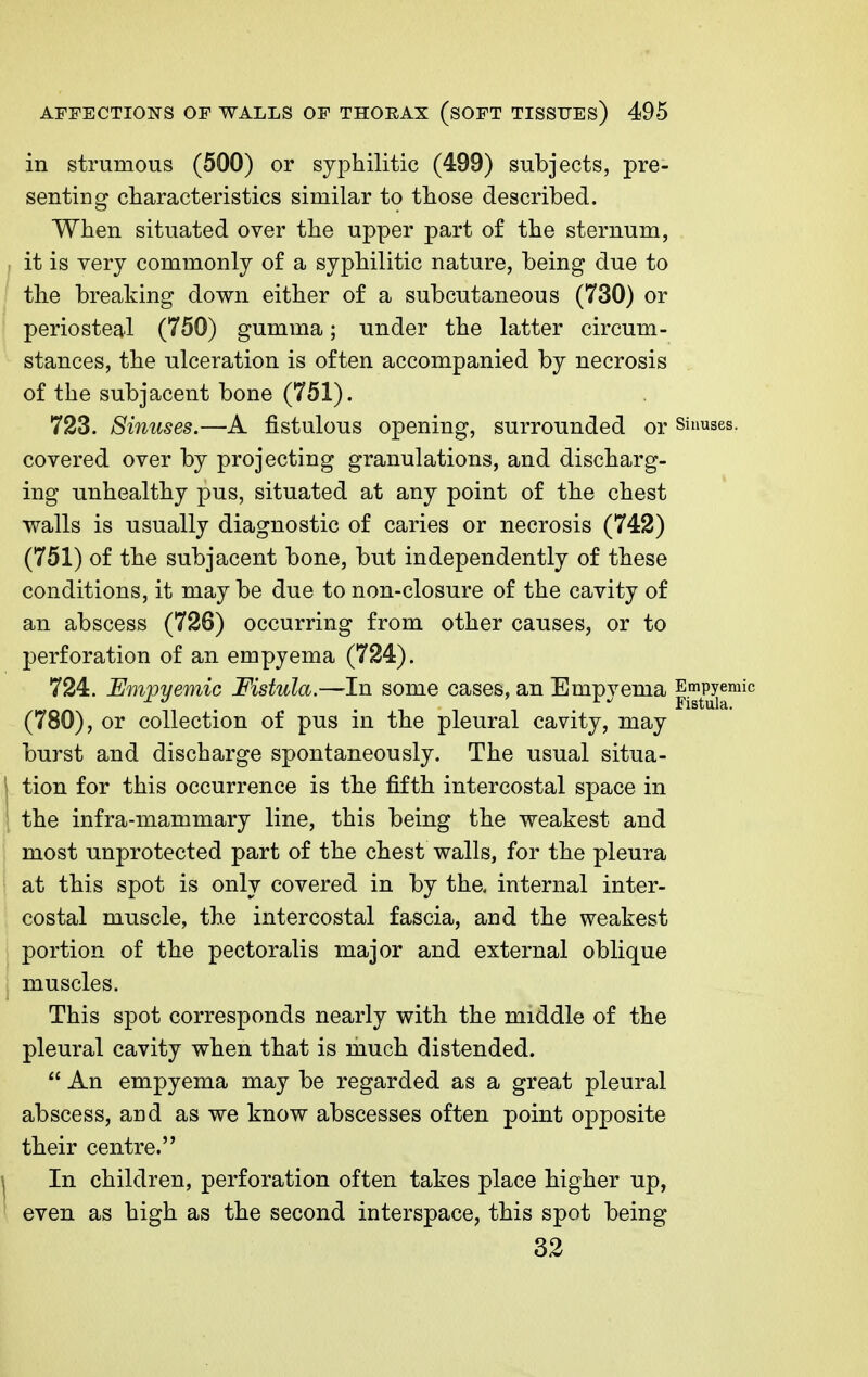 in strumous (500) or syphilitic (499) subjects, pre- senting characteristics similar to those described. When situated over the upper part of the sternum, it is very commonly of a syphilitic nature, being due to the breaking down either of a subcutaneous (730) or periosteal (750) gumma; under the latter circum- stances, the ulceration is often accompanied by necrosis of the subjacent bone (751). 723. Sinuses.—A fistulous opening, surrounded or sinuses, covered over by projecting granulations, and discharg- ing unhealthy pus, situated at any point of the chest walls is usually diagnostic of caries or necrosis (742) (751) of the subjacent bone, but independently of these conditions, it may be due to non-closure of the cavity of an abscess (726) occurring from other causes, or to perforation of an empyema (724). 724. Emjoyemic Fistula.—-In some cases, an Empyema Empyemic (780), or collection of pus in the pleural cavity, may burst and discharge spontaneously. The usual situa- tion for this occurrence is the fifth intercostal space in the infra-mammary line, this being the weakest and most unprotected part of the chest walls, for the pleura at this spot is only covered in by the, internal inter- costal muscle, the intercostal fascia, and the weakest portion of the pectoralis major and external oblique muscles. This spot corresponds nearly with the middle of the pleural cavity when that is much distended.  An empyema may be regarded as a great pleural abscess, and as we know abscesses often point opposite their centre. In children, perforation often takes place higher up, even as high as the second interspace, this spot being 32