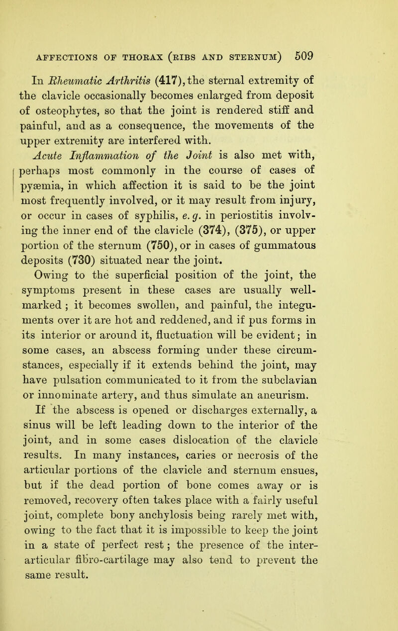 In Rheumatic Arthritis (417), the sternal extremity of the clavicle occasionally becomes enlarged from deposit of osteophytes, so that the joint is rendered stiff and painful, and as a consequence, the movements of the upper extremity are interfered with. Acute Inflammation of the Joint is also met with, f perhaps most commonly in the course of cases of ' pyaemia, in which affection it is said to be the joint most frequently involved, or it may result from injury, or occur in cases of syphilis, e. g. in periostitis involv- ing the inner end of the clavicle (374), (375), or upper portion of the sternum (750), or in cases of gummatous deposits (730) situated near the joint. Owing to the superficial position of the joint, the symptoms present in these cases are usually well- marked ; it becomes swollen, and painful, the integu- ments over it are hot and reddened, and if pus forms in its interior or around it, fluctuation will be evident; in some cases, an abscess forming under these circum- stances, especially if it extends behind the joint, may have pulsation communicated to it from the subclavian or innominate artery, and thus simulate an aneurism. If the abscess is opened or discharges externally, a sinus will be left leading down to the interior of the joint, and in some cases dislocation of the clavicle results. In many instances, caries or necrosis of the articular portions of the clavicle and sternum ensues, but if the dead portion of bone comes away or is removed, recovery often takes place with a fairly useful joint, complete bony anchylosis being ra.rely met with, owing to the fact that it is impossible to keep the joint in a state of perfect rest; the presence of the inter- articular fibro-cartilage may also tend to prevent the same result.