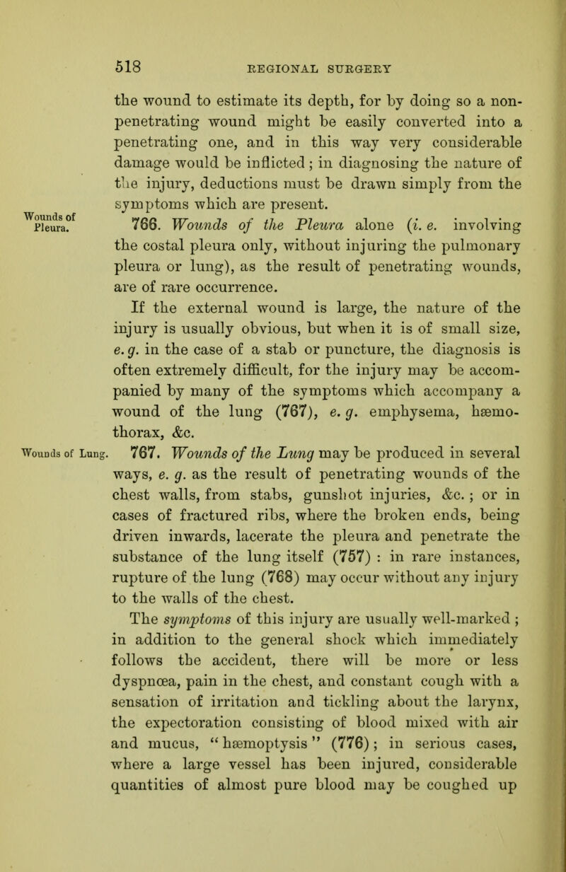 the wound to estimate its depth, for by doing* so a non- penetrating wound might be easily converted into a penetrating one, and in this way very considerable damage would be inflicted; in diagnosing the nature of the injury, deductions must be drawn simply from the symptoms which are present. ??eura?f 766. Wounds of the Pleura alone (i. e. involving the costal pleura only, without injuring the pulmonary pleura or lung), as the result of penetrating wounds, are of rare occurrence. If the external wound is large, the nature of the injury is usually obvious, but when it is of small size, e. g. in the case of a stab or puncture, the diagnosis is often extremely difficult, for the injury may be accom- panied by many of the symptoms which accompany a wound of the lung (767), e. g. emphysema, hsemo- thorax, &c. WoudcIs of Lung. 767. Wounds of the Lung may be produced in several ways, e. g. as the result of penetrating wounds of the chest walls, from stabs, gunshot injuries, &c. ; or in cases of fractured ribs, where the broken ends, being driven inwards, lacerate the pleura and penetrate the substance of the lung itself (757) : in rare instances, rupture of the lung (768) may occur without any injury to the walls of the chest. The symptoms of this injury are usually well-marked ; in addition to the general shock which immediately follows the accident, there will be more or less dyspnoea, pain in the chest, and constant cough with a sensation of irritation and tickling about the larynx, the expectoration consisting of blood mixed with air and mucus,  haemoptysis (776); in serious cases, where a large vessel has been injured, considerable quantities of almost pure blood may be coughed up