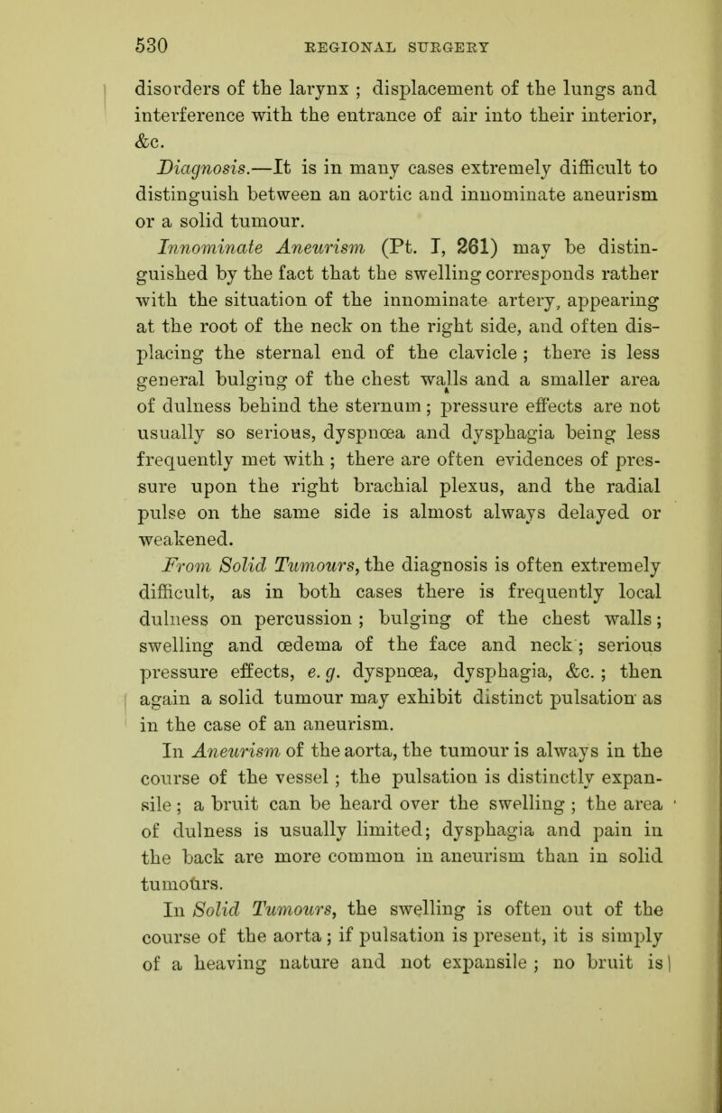 disorders of the larynx ; displacement of the lungs and interference with the entrance of air into their interior, &c. Diagnosis.—It is in many cases extremely difficult to distinguish between an aortic and innominate aneurism or a solid tumour. Innominate Aneurism (Pt. I, 261) may be distin- guished by the fact that the swelling corresponds rather with the situation of the innominate artery, appearing at the root of the neck on the right side, and often dis- placing the sternal end of the clavicle ; there is less general bulging of the chest walls and a smaller area of dulness behind the sternum ; pressure effects are not usually so serious, dyspnoea and dysphagia being less frequently met with ; there are often evidences of pres- sure upon the right brachial plexus, and the radial pulse on the same side is almost always delayed or weakened. From Solid Tumours, the diagnosis is often extremely difficult, as in both cases there is frequently local dulness on percussion ; bulging of the chest walls; swelling and oedema of the face and neck; serious pressure effects, e. g. dyspnoea, dysphagia, &c. ; then again a solid tumour may exhibit distinct pulsation as in the case of an aneurism. In Aneurism of the aorta, the tumour is always in the course of the vessel; the pulsation is distinctly expan- sile ; a bruit can be heard over the swelling ; the area of dulness is usually limited; dysphagia and pain in the back are more common in aneurism than in solid tumours. In Solid Tumours, the swelling is often out of the course of the aorta; if pulsation is present, it is simply of a heaving nature and not expansile ; no bruit is 1