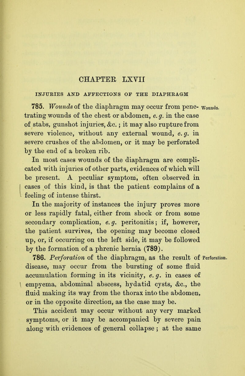 INJURIES AND AFFECTIONS OF THE DIAPHRAGM 785. Wounds of the diaphragm may occur from pene- wounds, trating wounds of the chest or abdomen, e. g. in the case of stabs, gunshot injuries, &c.; it may also rupture from severe violence, without any external wound, e. g. in severe crushes of the abdomen, or it may be perforated by the end of a broken rib. In most cases wounds of the diaphragm are compli- cated with injuries of other parts, evidences of which will be present. A peculiar symptom, often observed in j cases of this kind, is that the patient complains of a feeling of intense thirst. In the majority of instances the injury proves more or less rapidly fatal, either from shock or from some secondary complication, e. g. peritonitis; if, however, the patient survives, the opening may become closed up, or, if occurring on the left side, it may be followed by the formation of a phrenic hernia (789). 786. Perforation of the diaphragm, as the result of Perforation, disease, may occur from the bursting of some fluid accumulation forming in its vicinity, e.g. in cases of \ empyema, abdominal abscess, hydatid cysts, &c, the fluid making its way from the thorax into the abdomen, or in the opposite direction, as the case may be. This accident may occur without any very marked symptoms, or it may be accompanied by severe pain along with evidences of general collapse ; at the same
