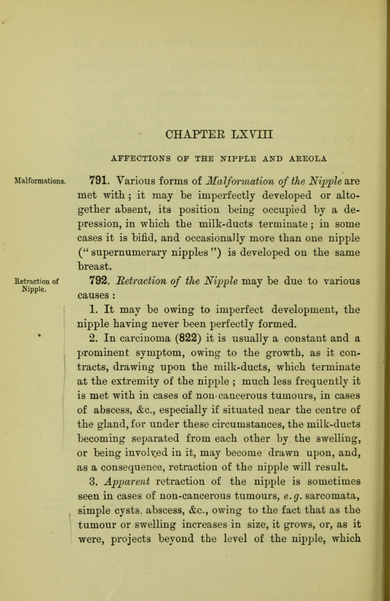 AFFECTIONS OF THE NIPPLE AND AREOLA Malformations. 791. Various forms of Malformation of the Nipple are met with ; it may be imperfectly developed or alto- gether absent, its position being occupied by a de- pression, in which the milk-ducts terminate ; in some cases it is bifid, and occasionally more than one nipple ( supernumerary nipples ) is developed on the same breast. Eetraction of 792. Retraction of the Nipple may be due to various Nipple. causes : 1. It may be owing to imperfect development, the nipple having never been perfectly formed. 2. In carcinoma (822) it is usually a constant and a prominent symptom, owing to the growth, as it con- tracts, drawing upon the milk-ducts, which terminate at the extremity of the nipple ; much less frequently it is met with in cases of non-cancerous tumours, in cases of abscess, &c, especially if situated near the centre of the gland, for under these circumstances, the milk-ducts becoming separated from each other by the swelling, or being involved in it, may become drawn upon, and, as a consequence, retraction of the nipple will result. 3. Apparent retraction of the nipple is sometimes seen in cases of non-cancerous tumours, e.g. sarcomata, simple cysts, abscess, &c, owing to the fact that as the tumour or swelling increases in size, it grows, or, as it were, projects beyond the level of the nipple, which