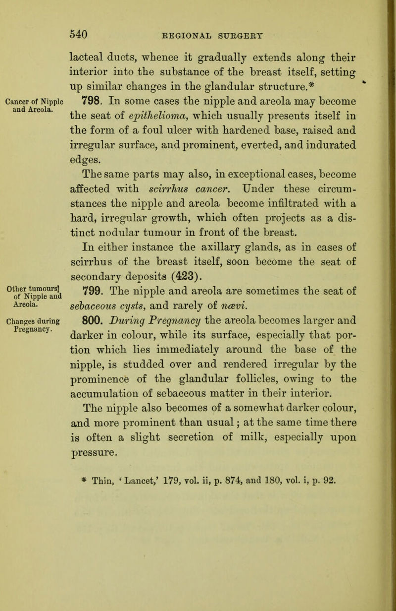 lacteal ducts, whence it gradually extends along their interior into the substance of the breast itself, setting up similar changes in the glandular structure.* Cancer of Nipple 798. In some cases the nipple and areola may become the seat of epithelioma, which usually presents itself in the form of a foul ulcer with hardened base, raised and irregular surface, and prominent, everted, and indurated The same parts may also, in exceptional cases, become affected with scirrhus cancer. Under these circum- stances the nipple and areola become infiltrated with a bard, irregular growth, which often projects as a dis- tinct nodular tumour in front of the breast. In either instance the axillary glands, as in cases of scirrhus of the breast itself, soon become the seat of secondary deposits (423). 0ofeN\ppieUaud ^9. The nipple and areola are sometimes the seat of Areola. sebaceous cysts, and rarely of ncevi. changes during 800. During Pregnancy the areola becomes larger and darker in colour, while its surface, especially that por- tion which lies immediately around the base of the nipple, is studded over and rendered irregular by the prominence of the glandular follicles, owing to the accumulation of sebaceous matter in their interior. The nipple also becomes of a somewhat darker colour, and more prominent than usual; at the same time there is often a slight secretion of milk, especially upon pressure. Pregnancy. * Thin, ' Lancet,' 179, vol. ii, p. 874, and 180, vol. i, p. 92.