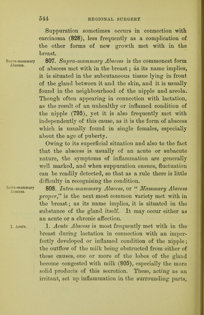 Suppuration sometimes occurs in connection with carcinoma (828), less frequently as a complication of the other forms of new growth met with in the breast. Supra-mammary 807. Supra-mammary Abscess is the commonest form A. b s cess 4 of abscess met with in the breast; as its name implies, it is situated in the subcutaneous tissue lying in front of the gland between it and the shin, and it is usually found in the neighbourhood of the nipple and areola. Though often appearing in connection with lactation, as the result of an unhealthy or inflamed condition of the nipple (795), yet it is also frequently met with independently of this cause, as it is the form of abscess which is usually found in single females, especially about the age of puberty. Owing to its superficial situation and also to the fact that the abscess is usually of an acute or subacute nature, the symptoms of inflammation are generally well marked, and when suppuration ensues, fluctuation can be readily detected, so that as a rule there is little difficulty in recognising the condition, intra-mammary 808. Intra-mammary Abscess, or  Mammary Abscess Abscess. a 3 proper is the next most common variety met with in the breast; as its name implies, it is situated in the substance of the gland itself. It may occur either as an acute or a chronic affection, l. Acute. 1. Acute Abscess is most frequently met with in the breast during lactation in connection with an imper- fectly developed or inflamed condition of the nipple; the outflow of the milk being obstructed from either of these causes, one or more of the lobes of the gland become congested with milk (805), especially the more solid products of this secretion. These, acting as an irritant, set up inflammation in the surrounding parts,