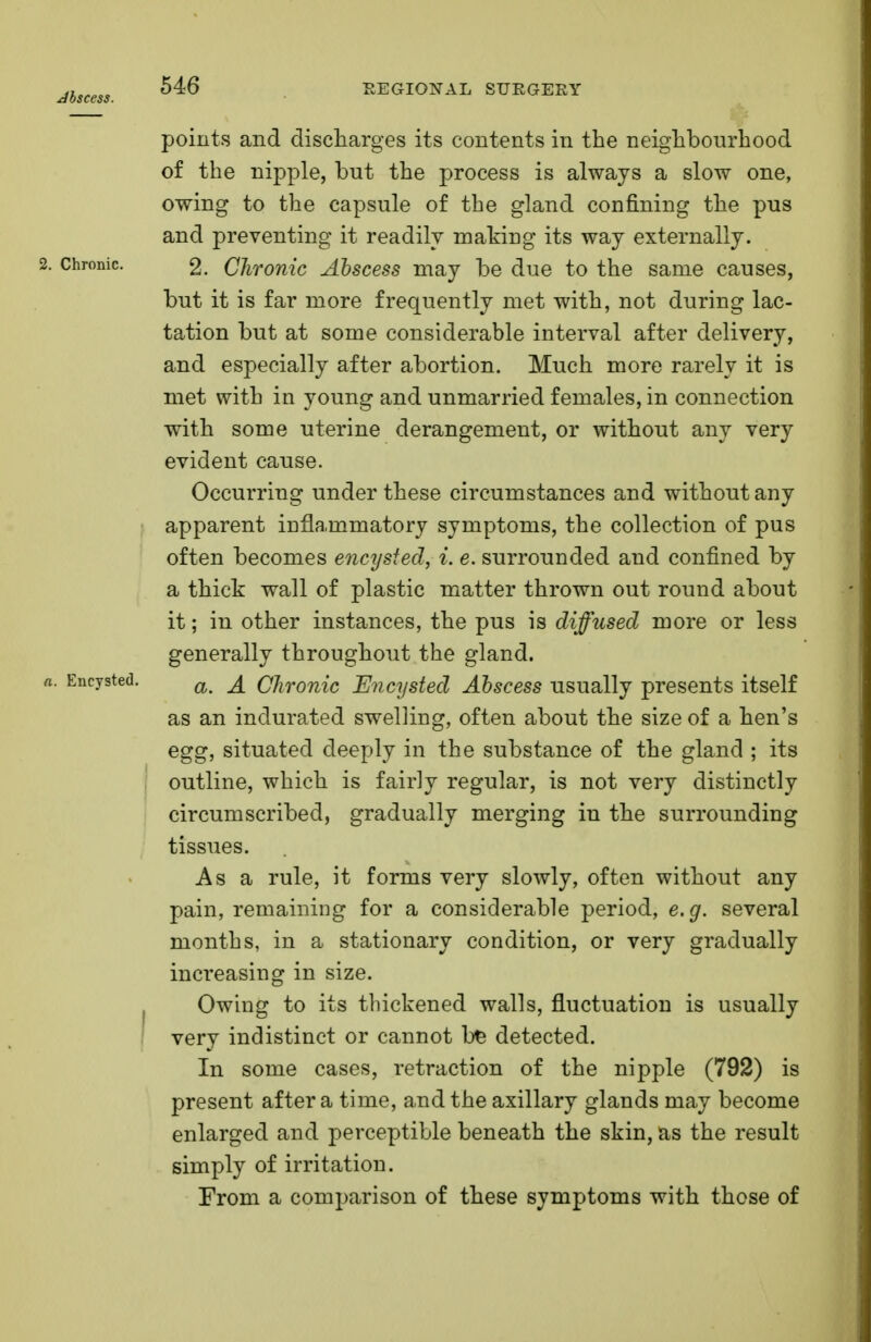 points and discharges its contents in the neighbourhood of the nipple, but the process is always a slow one, owing to the capsule of the gland confining the pus and preventing it readily making its way externally. 2. Chronic. 2. Chronic Abscess may be due to the same causes, but it is far more frequently met with, not during lac- tation but at some considerable interval after delivery, and especially after abortion. Much more rarely it is met with in young and unmarried females, in connection with some uterine derangement, or without any very evident cause. Occurring under these circumstances and without any apparent inflammatory symptoms, the collection of pus often becomes encysted, i. e. surrounded aud confined by a thick wall of plastic matter thrown out round about it; in other instances, the pus is diffused more or less generally throughout the gland. a. Encysted. a^ Chronic Encysted Abscess usually presents itself as an indurated swelling, often about the size of a hen's egg, situated deeply in the substance of the gland ; its outline, which is fairly regular, is not very distinctly circumscribed, gradually merging in the surrounding tissues. Asa rule, it forms very slowly, often without any pain, remaining for a considerable period, e.g. several months, in a stationary condition, or very gradually inci'easing in size. Owing to its thickened walls, fluctuation is usually very indistinct or cannot bfc detected. In some cases, retraction of the nipple (792) is present after a time, and the axillary glands may become enlarged and perceptible beneath the skin, as the result simply of irritation. From a comparison of these symptoms with those of