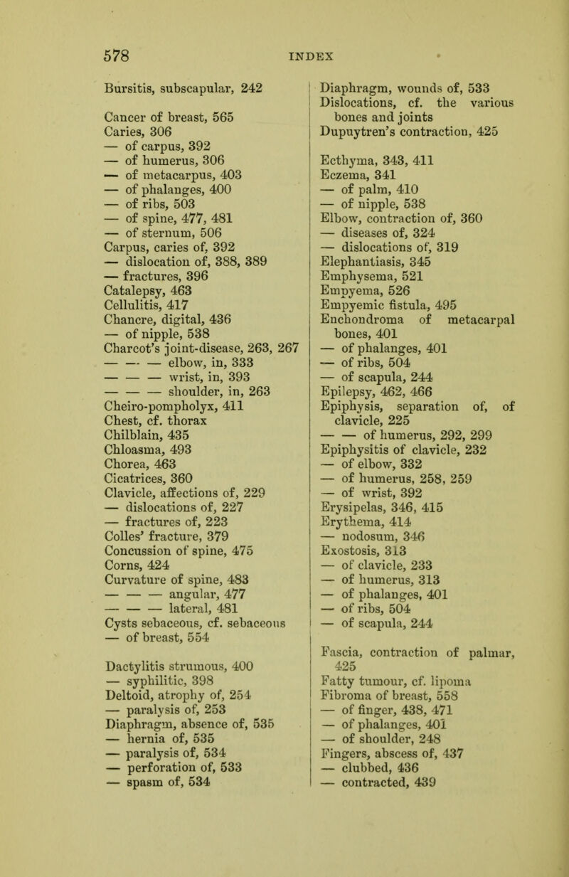 Bursitis, subscapular, 242 Cancer of breast, 565 Caries, 306 — of carpus, 392 — of humerus, 306 — of metacarpus, 403 — of phalanges, 400 — of ribs, 503 — of spine, 477, 481 — of sternum, 506 Carpus, caries of, 392 — dislocation of, 388, 389 — fractures, 396 Catalepsy, 463 Cellulitis, 417 Chancre, digital, 436 — of nipple, 538 Charcot's joint-disease, 263, 267 — elbow, in, 333 wrist, in, 393 shoulder, in, 263 Cheiro-pompholyx, 411 Chest, cf. thorax Chilblain, 435 Chloasma, 493 Chorea, 463 Cicatrices, 360 Clavicle, affections of, 229 — dislocations of, 227 — fractures of, 223 Colles' fracture, 379 Concussion of spine, 475 Corns, 424 Curvature of spine, 483 — angular, 477 lateral, 481 Cysts sebaceous, cf. sebaceous — of breast, 554 Dactylitis strumous, 400 — syphilitic, 398 Deltoid, atrophy of, 254 — paralysis of, 253 Diaphragm, absence of, 535 — hernia of, 535 — paralysis of, 534 — perforation of, 533 — spasm of, 534 Diaphragm, wounds of, 533 Dislocations, cf. the various bones and joints Dupuytren's contraction, 425 Ecthyma, 343, 411 Eczema, 341 — of palm, 410 — of nipple, 538 Elbow, contraction of, 360 — diseases of, 324 — dislocations of, 319 Elephantiasis, 345 Emphysema, 521 Empyema, 526 Empyemic fistula, 495 Enchondroma of metacarpal bones, 401 — of phalanges, 401 — of ribs, 504 — of scapula, 244 Epilepsy, 462, 466 Epiphysis, separation of, of clavicle, 225 of humerus, 292, 299 Epiphysitis of clavicle, 232 — of elbow, 332 — of humerus, 258, 259 — of wrist, 392 Erysipelas, 346, 415 Erythema, 414 — nodosum, 346 Exostosis, 313 — of clavicle, 233 — of humerus, 313 — of phalanges, 401 — of ribs, 504 i — of scapula, 244 Fascia, contraction of palmar, 425 Fatty tumour, cf. lipoma Fibroma of breast, 558 j — of finger, 438, 471 — of phalanges, 401 — of shoulder, 248 Fingers, abscess of, 437 — clubbed, 436 — contracted, 439