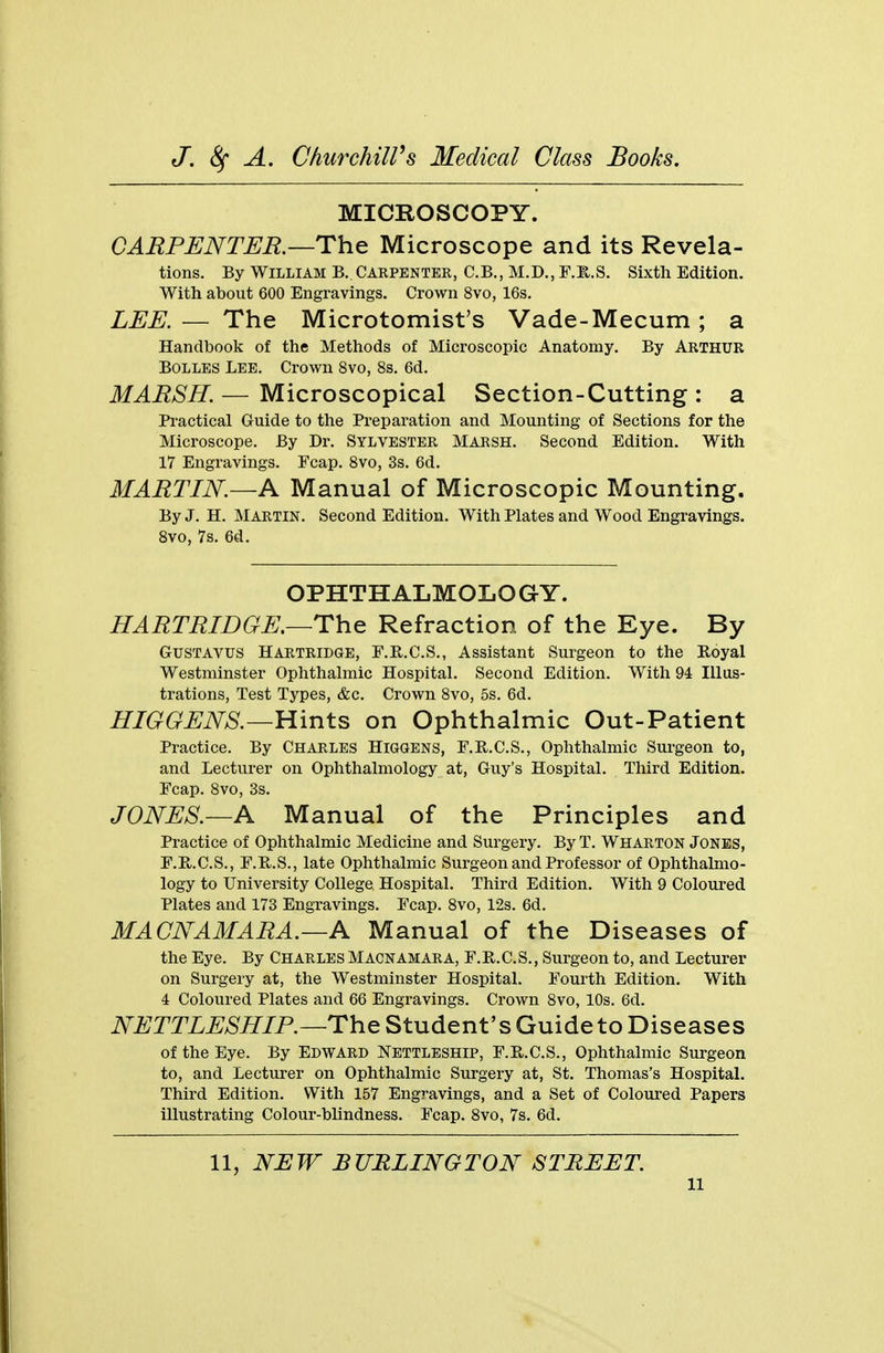 MICROSCOPY. CARPENTER.—The Microscope and its Revela- tions. By William B.. Carpenter, C.B., M.D., F.H.S. Sixth Edition. With about 600 Engravings. Crown 8vo, 16s. LEE. — The Microtomist's Vade-Mecum; a Handbook of the Methods of Microscopic Anatomy. By Arthur Bolles Lee. Crown 8vo, 8s. 6d. MARSH. — Microscopical Section-Cutting : a Practical Guide to the Preparation and Mounting of Sections for the Microscope. By Dr. Sylvester Marsh. Second Edition. With 17 Engravings. Fcap. 8vo, 3s. 6d. MARTIN.—A Manual of Microscopic Mounting. By J. H. Martin. Second Edition. With Plates and Wood Engravings. 8vo, 7s. 6d. OPHTHALMOLOGY. HARTRIDGE.—The Refraction of the Eye. By Gustavus HARTRIDGE, F.E.C.S., Assistant Surgeon to the Royal Westminster Ophthalmic Hospital. Second Edition. With 94 Illus- trations, Test Types, &c. Crown 8vo, 5s. 6d. HIGGENS.—Hints on Ophthalmic Out-Patient Practice. By Charles Higgens, F.R.C.S., Ophthalmic Surgeon to, and Lecturer on Ophthalmology at, Guy's Hospital. Third Edition. Fcap. 8vo, 3s. JONES.—A Manual of the Principles and Practice of Ophthalmic Medicine and Surgery. By T. Wharton Jones, F.R.C.S., F.R.S., late Ophthalmic Surgeon and Professor of Ophthalmo- logy to University College Hospital. Third Edition. With 9 Coloured Plates and 173 Engravings. Fcap. 8vo, 12s. 6d. MACNAMARA.—A Manual of the Diseases of the Eye. By Charles Macnamara, F.B.C.S., Surgeon to, and Lecturer on Surgery at, the Westminster Hospital. Fourth Edition. With 4 Coloured Plates and 66 Engravings. Crown 8vo, 10s. 6d. NETTLESHIP. —The Student's Guide to Diseases of the Eye. By Edward Nettleship, F.R.C.S., Ophthalmic Surgeon to, and Lecturer on Ophthalmic Surgery at, St. Thomas's Hospital. Third Edition. With 157 Engravings, and a Set of Coloured Papers illustrating Colour-blindness. Fcap. 8vo, 7s. 6d. 11, NEW BURLINGTON STREET. u