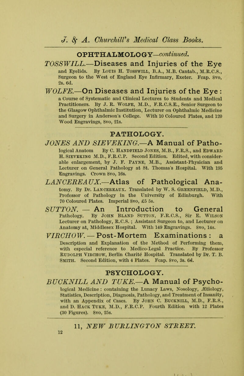 OPHTH ALMOLO GY—continued. TOSSWILL.—diseases and Injuries of the Eye and Eyelids. By Louis H. TOSSWILL, B.A., M.B. Cantab., M.R.C.S., Surgeon to the West of England Eye Infirmary, Exeter. Fcap. 8vo, 2s. 6d. WOLFE.—On Diseases and Injuries of the Eye : a Course of Systematic and Clinical Lectures to Students and Medical Practitioners. By J. R. Wolfe, M.D., F.R.C.S.E., Senior Surgeon to the Glasgow Ophthalmic Institution, Lecturer on Ophthalmic Medicine and Surgery in Anderson's College. With 10 Coloured Plates, and 120 Wood Engravings, 8vo, 21s. PATHOLOGY. JONES AND SIEVEKING.—A Manual of Patho- logical Anatom By C. Handfield Jones, M.B., F.R.S., and Edward H. Sieveking M.D., F.R.C.P. Second Edition. Edited, with consider- able enlargement, by J. F. PAYNE, M.B., Assistant-Physician and Lecturer on General Pathology at St. Thomas's Hospital. With 195 Engraving's. Crown 8vo, 16s. LAN CEREAUX.—Atlas of Pathological Ana- tomy. By Dr. Lancereaux. Translated by W. S. Greenfield, M.D., Professor of Pathology in the University of Edinburgh. With 70 Coloured Plates. Imperial 8vo, £5 5s. SUTTON. — An Introduction to General Pathology. By John Bland Sutton, F.R.C.S., Sir E. Wilson Lecturer on Pathology, R.C.S. ; Assistant Surgeon to, and Lecturer on Anatomy at, Middlesex Hospital. With 149 Engravings. 8vo, 14s. VIRCHOW. — Post-Mortem Examinations : a Description and Explanation of the Method of Performing them, with especial reference to Medico-Legal Practice. By Professor Rudolph Virchoav, Berlin Charite Hospital. Translated by Dr. T. B. Smith. Second Edition, with 4 Plates. Fcap. 8vo, 3s. 6d. PSYCHOLOGY. BUCKNILL AND TUKE.—A Manual of Psycho- logical Medicine: containing the Lunacy Laws, Nosology, ^Etiology, Statistics, Description, Diagnosis, Pathology, and Treatment of Insanity, with an Appendix of Cases. By John C. Bucknill, M.D., F.R.S., and D. Hack Tuke, M.D., F.R.C.P. Fourth Edition with 12 Plates (30 Figures). 8vo, 25s. 11, NEW BURLINGTON STREET.