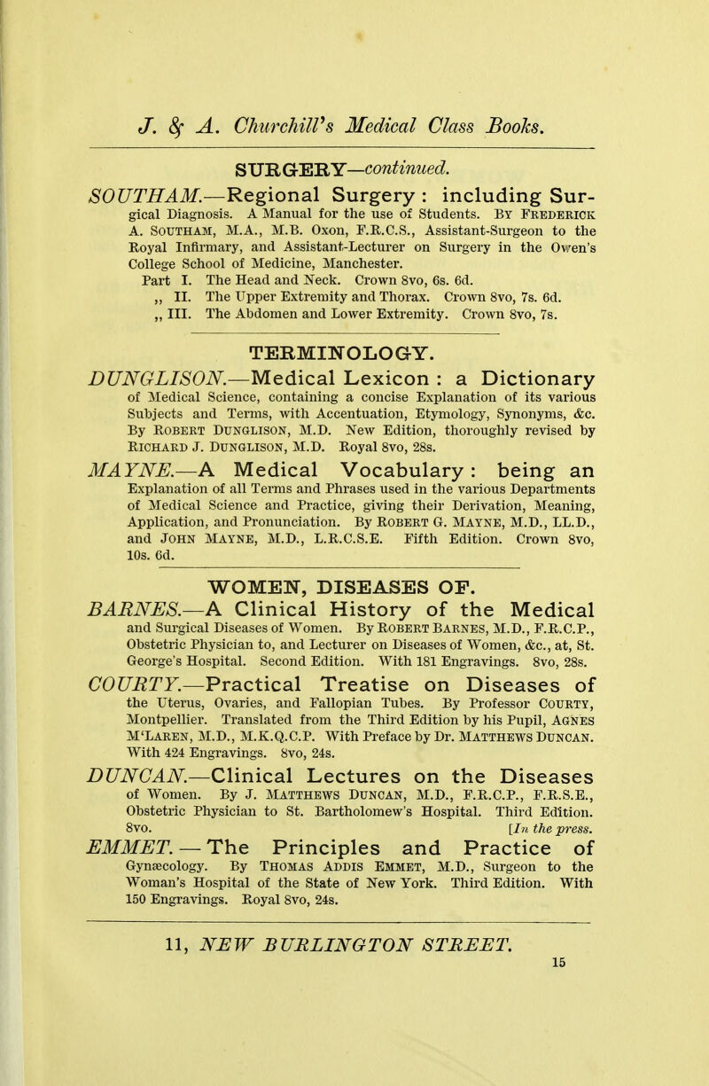 SUR GERY—continued. SOUTH AM.—Regional Surgery : including Sur- gical Diagnosis. A Manual for the use of Students. By Frederick A. Southam, M.A., M.B. Oxon, F.R.C.S., Assistant-Surgeon to the Royal Infirmary, and Assistant-Lecturer on Surgery in the Oven's College School of Medicine, Manchester. Part I. The Head and Neck. Crown 8vo, 6s. 6d. ,, II. The Upper Extremity and Thorax. Crown 8vo, 7s. 6d. ,, III. The Abdomen and Lower Extremity. Crown 8vo, 7s. TERMINOLOGY. DUNGLISON.—Medical Lexicon : a Dictionary of Medical Science, containing a concise Explanation of its various Subjects and Terms, with Accentuation, Etymology, Synonyms, &c. By Robert Dunglison, M.D. New Edition, thoroughly revised by Richard J. Dunglison, M.D. Royal 8vo, 28s. MAYNE.—A Medical Vocabulary: being an Explanation of all Terms and Phrases used in the various Departments of Medical Science and Practice, giving their Derivation, Meaning, Application, and Pronunciation. By Robert G. Mayne, M.D., LL.D., and John Mayne, M.D., L.R.C.S.E. Fifth Edition. Crown 8vo, 10s. 6d. WOMEN, DISEASES OF. BARNES.—A Clinical History of the Medical and Surgical Diseases of Women. By Robert Barnes, M.D., F.R.C.P., Obstetric Physician to, and Lecturer on Diseases of Women, &c, at, St. George's Hospital. Second Edition. With 181 Engravings. 8vo, 28s. COURTY.—Practical Treatise on Diseases of the Uterus, Ovaries, and Fallopian Tubes. By Professor Courty, Montpellier. Translated from the Third Edition by his Pupil, Agnes M'Laren, M.D., M.K.Q.C.P. With Preface by Dr. Matthews Duncan. With 424 Engravings. 8vo, 24s. DUNCAN.—Clinical Lectures on the Diseases of Women. By J. Matthews Duncan, M.D., F.R.C.P., F.R.S.E., Obstetric Physician to St. Bartholomew's Hospital. Third Edition. 8vo. [In the press. EMMET. —The Principles and Practice of Gynaecology. By Thomas Addis Emmet, M.D., Surgeon to the Woman's Hospital of the State of New York. Third Edition. With 150 Engravings. Royal 8vo, 24s. 11, NEW BURLINGTON STREET.