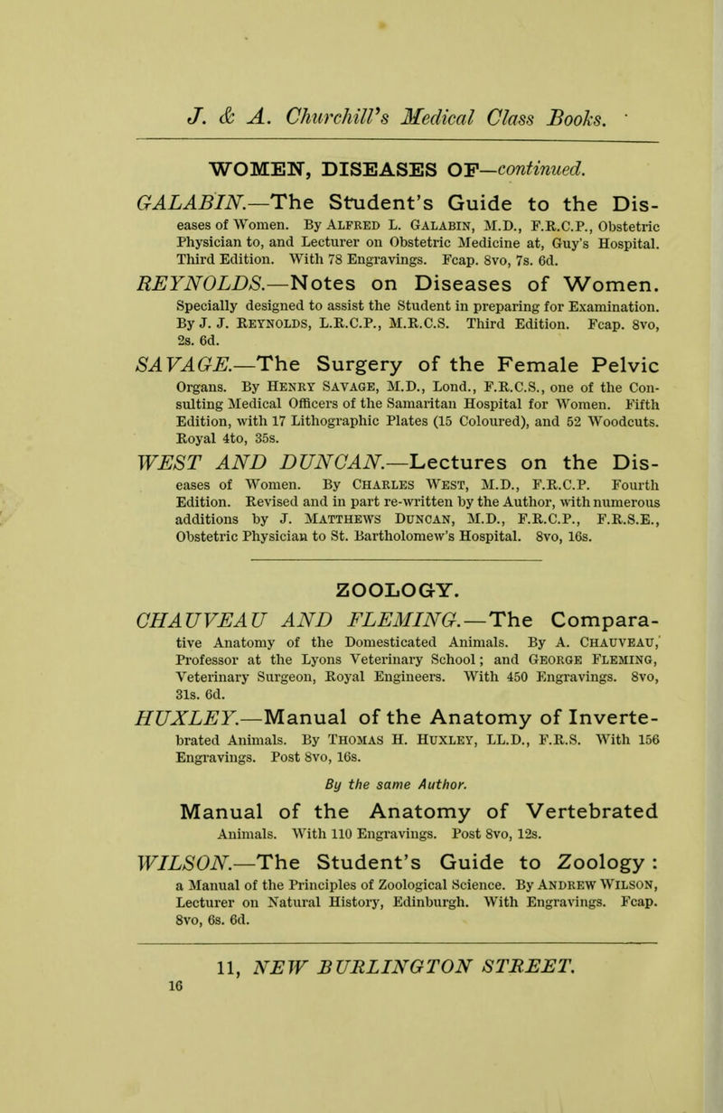 WOMEN, DISEASES OF—continued. GALABIN—The Student's Guide to the Dis- eases of Women. By Alfred L. Galabin, M.D., F.R.C.P., Obstetric Physician to, and Lecturer on Obstetric Medicine at, Guy's Hospital. Third Edition. With 78 Engravings. Fcap. 8vo, 7s. 6d. REYNOLDS.—Notes on Diseases of Women. Specially designed to assist the Student in preparing for Examination. By J. J. Reynolds, L.R.C.P., M.R.C.S. Third Edition. Fcap. 8vo, 2s. 6d. SAVAGE.—The Surgery of the Female Pelvic Organs. By Henry Savage, M.D., Lond., F.R.C.S., one of the Con- sulting Medical Officers of the Samaritan Hospital for Women. Fifth Edition, with 17 Lithographic Plates (15 Coloured), and 52 Woodcuts. Royal 4to, 35s. WEST AND DUNCAN—Lectures on the Dis- eases of Women. By Charles West, M.D., F.R.C.P. Fourth Edition. Revised and in part re-written by the Author, with numerous additions by J. Matthews Duncan, M.D., F.R.C.P., F.R.S.E., Obstetric Physician to St. Bartholomew's Hospital. 8vo, 16s. ZOOLOGY. CHAUVEAU AND FLEMING.—The Compara- tive Anatomy of the Domesticated Animals. By A. Chauveau, Professor at the Lyons Veterinary School; and George Fleming, Veterinary Surgeon, Royal Engineers. With 450 Engravings. 8vo, 31s. 6d. HUXLEY.—Manual of the Anatomy of Inverte- brated Animals. By Thomas H. Huxley, LL.D., F.R.S. With 156 Engravings. Post 8vo, 16s. By the same Author. Manual of the Anatomy of Vertebrated Animals. With 110 Engravings. Post 8vo, 12s. WILSON—The Student's Guide to Zoology : a Manual of the Principles of Zoological Science. By Andrew Wilson, Lecturer on Natural History, Edinburgh. With Engravings. Fcap. 8vo, 6s. 6d. 11, NEW BURLINGTON STREET.