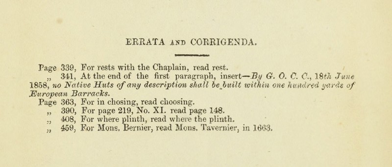 EKRATA and CORRIGENDA, Page 339, For rests with the Chaplain, read rest. „ 341, At the end of the first paragraph, insert—By G. 0. C. C., 18M June 1858, no Native Huts of any description shall be built within one hundred yards of European Barracks. Page 363, For in chosing, read choosing. „ 390, For page 219, No. XI. read page 148. ., 408, For where plinth, read where the plinth. „ 459, For Mons, Bernier, read Mons. Tavernier, in 1663.