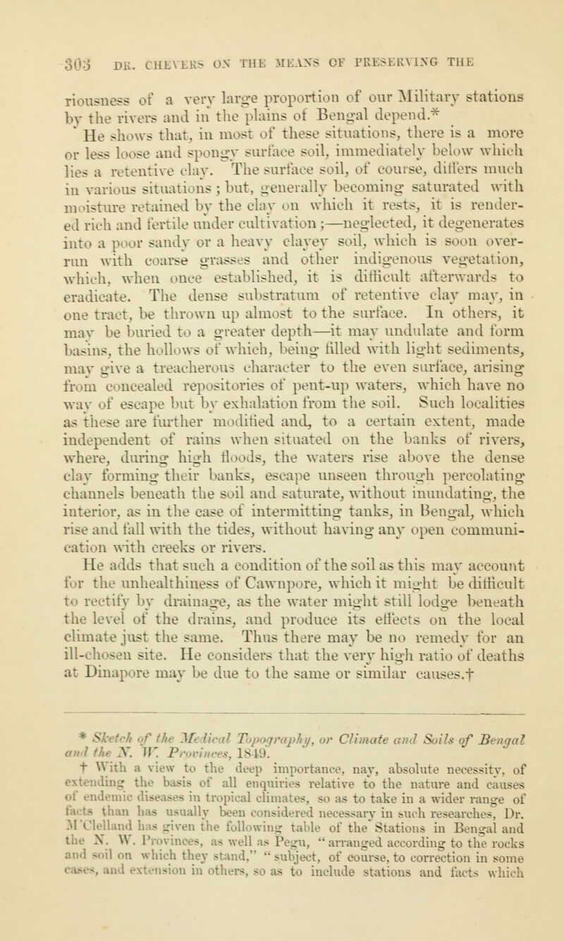 riousness of a very large proportion of our Military stations by the rivers and in the plains of Bengal depend * ‘ He shows that, in most of these situations, there is a more or less loose and spongy surface soil, immediately below which lies a retentive clay. The surface soil, of course, ditfers much in various situations ; but, generally becoming saturated with moisture retained by the clay on which it rests, it is render¬ ed rich and fertile under cultivation;—neglected, it degenerates into a poor sandy or a heavy clayey soil, which is soon over¬ run with coarse grasses and other indigenous vegetation, which, when once established, it is difficult afterwards to eradicate. The dense substratum of retentive clay may, in one tract, be thrown up almost to the surface. In others, it may be buried to a greater depth—it may undulate and form basins, the hollows of which, being filled with light sediments, may give a treacherous character to the even surface, arising from concealed repositories of pent-up waters, which have no wav of escape but by exhalation from the soil. Such localities as these are further modified and, to a certain extent, made independent of rains when situated on the banks of rivers, where, dining high floods, the waters rise above the dense clay forming their banks, escape unseen through percolating channels beneath the soil and saturate, without inundating, the interior, as in the case of intermitting tanks, in Bengal, which rise and fall with the tides, without having any open communi¬ cation with creeks or rivers. He adds that such a condition of the soil as this may account for the unhealthiness of Cawnpore, which it might be difficult to rectify by drainage, as the water might still lodge beneath the level of the drains, and produce its effects on the local climate just the same. Thus there may be no remedy for an ill-chosen site. He considers that the very high ratio of deaths at Dinapore may be due to the same or similar causes.f * Sketch of the Medical Topography, or Climate and Soils of Bengal and the X. JV. Provinces, 1849. t W ith a view to the deep importance, nay, absolute necessity, of extending the basis of all enquiries relative to the nature and causes ot endemic diseases in tropical climates, so as to take in a wider range of facts than has usually been considered necessary in such researches, Dr. M’Clelland has given the following table of the Stations in Bengal and the X. \\ . Provinces, as well as Pegu, “ arranged according to the rocks and soil on which they stand,” “ subject, of course, to correction in some cases, and extension in others, so as to include stations and facts which