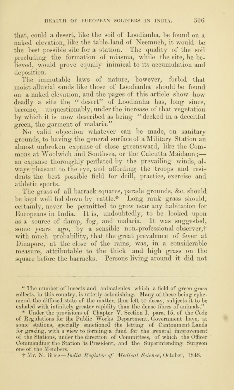 that, could a desert, like the soil of Loodianha, he found on a naked elevation, like the table-land of Neemuch, it would be the best possible site for a station. The quality of the soil precluding* the formation of miasma, while the site, he be¬ lieved, would prove equally inimical to its accumulation and deposition. The immutable laws of nature, however, forbid that moist alluvial sands like those of Loodianha should be found on a naked elevation, and the pages of this article show how deadly a site the “ desert” of Loodianha has, long since, become,—unquestionably, under the increase of that vegetation by which it is now described as being “ decked in a deceitful green, the garment of malaria.” No valid objection whatever can be made, on sanitary grounds, to having the general surface of a Military Station an almost unbroken expanse of close greensward, like the Com¬ mons at Woolwich and Southsea, or the Calcutta Maidaun;— an expanse thoroughly perflated by the prevailing winds, al¬ ways pleasant to the eye, and affording the troops and resi¬ dents the best possible field for drill, practice, exercise and athletic sports. The grass of all barrack squares, parade grounds, &c. should be kept well fed down by cattle.* Long rank grass should, certainly, never be permitted to grow near any habitation for Europeans in India. It is, undoubtedly, to be looked upon as a source of damp, fog, and malaria. It was suggested, some years ago, by a sensible non-professional observer,! with much probability, that the great prevalence of fever at Dinapore, at the close of the rains, was, in a considerable measure, attributable to the thick and high grass on the square before the barracks. Persons living around it did not “ The number of insects and animalcules which a field of green grass collects, in this country, is utterly astonishing. Many of these being ephe¬ meral, the diffused state of the matter, thus left to decay, subjects it to he exhaled with infinitely greater rapidity than the dense fibres of animals.” * Under the provisions of Chapter V. Section I. para. 15, of the Code of Regulations for the Public Works Department, Government have, at some stations, specially sanctioned the letting of Cantonment Lands for grazing, with a view to forming a fund for the general improvement of the Stations, under the direction of Committees, of which the Officer Commanding the Station is President, and the Superintending Surgeon one of the Members. f Mr. N. Brice—India Register of Medical Science, October, 1848.