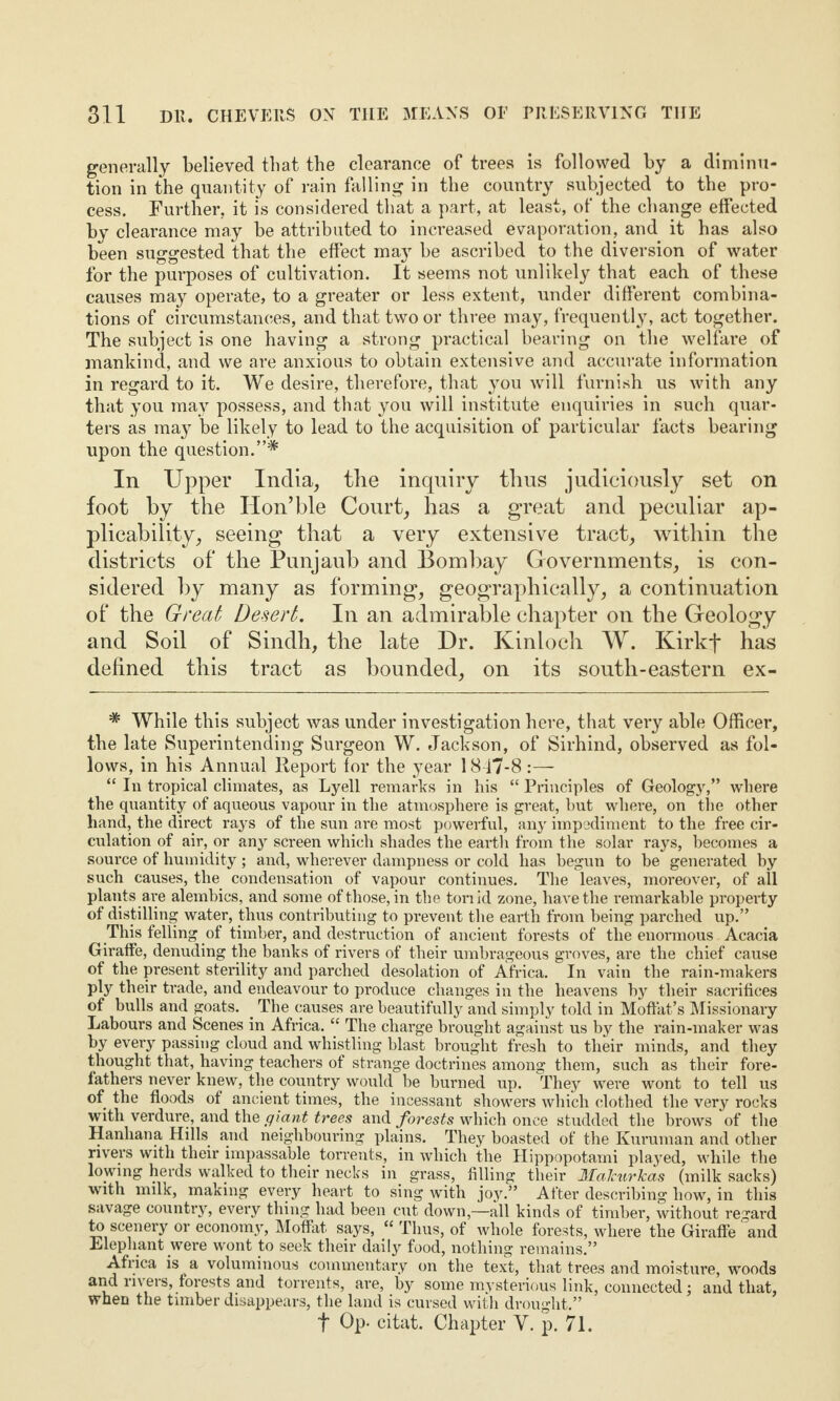 generally believed that the clearance of trees is followed by a diminu¬ tion in the quantity of rain falling in the country subjected to the pro¬ cess. Further, it is considered that a part, at least, of the change effected by clearance may be attributed to increased evaporation, and it has also been suggested that the effect may be ascribed to the diversion of water for the purposes of cultivation. It seems not unlikely that each of these causes may operate, to a greater or less extent, under different combina¬ tions of circumstances, and that two or three may, frequently, act together. The subject is one having a strong practical bearing on the welfare of mankind, and we are anxious to obtain extensive and accurate information in regard to it. We desire, therefore, that you will furnish us with any that you may possess, and that you will institute enquiries in such quar¬ ters as may be likely to lead to the acquisition of particular facts bearing upon the question.”* In Upper India, the inquiry thus judiciously set on foot by the Hon’ble Court, has a great and peculiar ap¬ plicability, seeing that a very extensive tract, within the districts of the Punjaub and Bombay Governments, is con¬ sidered by many as forming, geographically, a continuation of the Great Desert. In an admirable chapter on the Geology and Soil of Sindh, the late Dr. Kinloch W. Kirkj* has defined this tract as bounded, on its south-eastern ex- * While this subject was under investigation here, that very able Officer, the late Superintending Surgeon W. Jackson, of Sirhind, observed as fol¬ lows, in his Annual Report for the year 1847-8 :— “ In tropical climates, as Lyell remarks in his “ Principles of Geology,” where the quantity of aqueous vapour in the atmosphere is great, but where, on the other hand, the direct rays of the sun are most powerful, any impediment to the free cir¬ culation of air, or an}r screen which shades the earth from the solar rays, becomes a source of humidity; and, wherever dampness or cold has begun to be generated by such causes, the condensation of vapour continues. The leaves, moreover, of all plants are alembics, and some of those, in the ton id zone, have the remarkable property of distilling water, thus contributing to prevent the earth from being parched up.” This felling of timber, and destruction of ancient forests of the enormous Acacia Giraffe, denuding the banks of rivers of their umbrageous groves, are the chief cause of the present sterility and parched desolation of Africa. In vain the rain-makers ply their trade, and endeavour to produce changes in the heavens by their sacrifices of bulls and goats. . The causes are beautifully and simply told in Moffat’s Missionary Labours and Scenes in Africa. “ The charge brought against us by the rain-maker was by every passing cloud and whistling blast brought fresh to their minds, and they thought that, having teachers of strange doctrines among them, such as their fore¬ fathers never knew, the country would be burned up. They were wont to tell us of the floods of ancient times, the incessant showers which clothed the very rocks with verdure, and the giant trees and forests which once studded the brows of the Hanhana Hills and neighbouring plains. They boasted of the Kuruman and other rivers with their impassable torrents, in which the Hippopotami played, while the lowing herds walked to their necks in grass, filling their Malcurkas (milk sacks) with milk, making every heart to sing with joy.” After describing how, in this savage country, every thing had been cut down,—all kinds of timber, without regard to scenery or economy, Moffat says, “ Thus, of whole forests, where the Giraffe and Elephant were wont to seek their daily food, nothing remains.” Africa is a voluminous commentary on the text, that trees and moisture, woods and rivers, forests and torrents, are, by some mysterious link, connected; and that, when the timber disappears, the land is cursed with drought.” f Op. citat. Chapter V. p. 71.