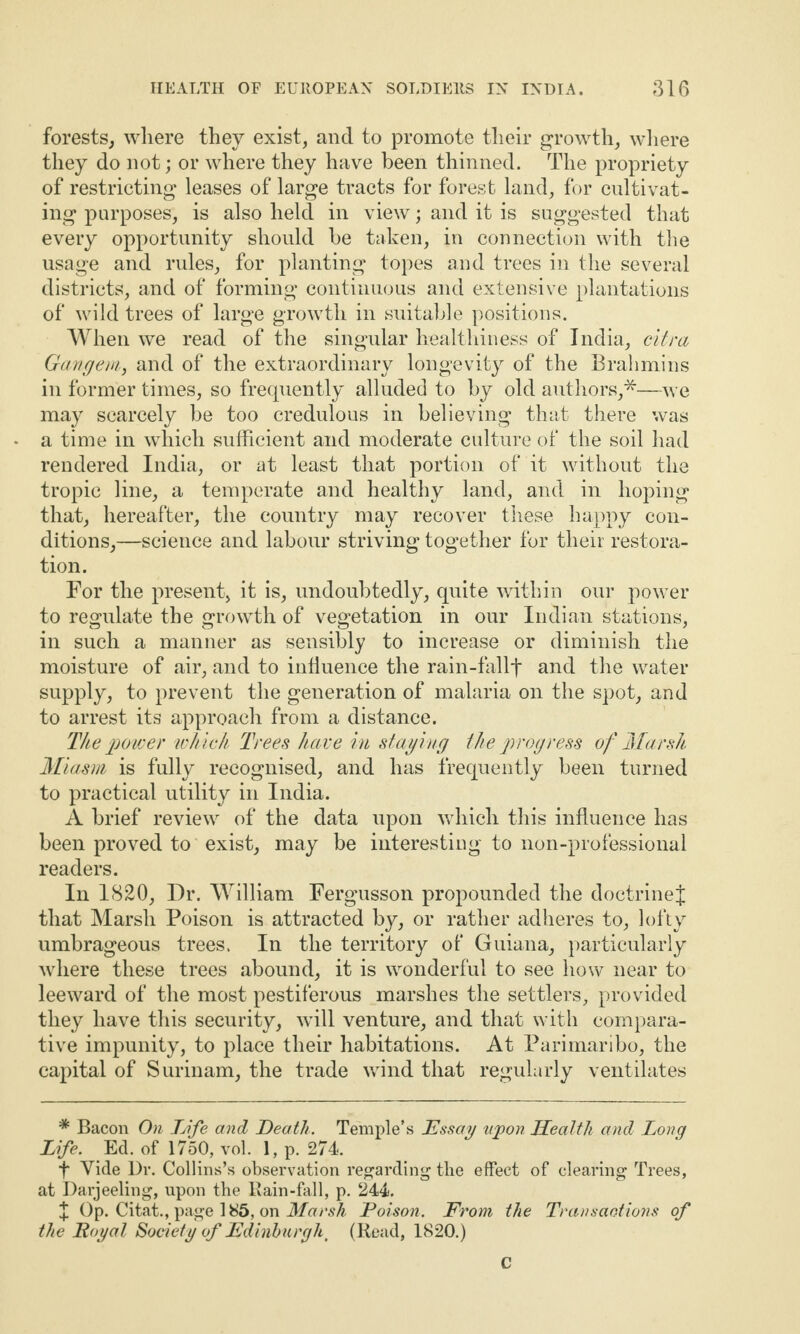 forests, where they exist, and to promote their growth, where they do not; or where they have been thinned. The propriety of restricting leases of large tracts for forest land, for cultivat¬ ing purposes, is also held in view; and it is suggested that every opportunity should he taken, in connection with the usage and rules, for planting topes and trees in the several districts, and of forming continuous and extensive plantations of wild trees of large growth in suitable positions. When we read of the singular healthiness of India, citra Gangem, and of the extraordinary longevity of the Brahmins in former times, so frequently alluded to by old authors,*—we may scarcely be too credulous in believing that there was a time in which sufficient and moderate culture of the soil had rendered India, or at least that portion of it without the tropic line, a temperate and healthy land, and in hoping that, hereafter, the country may recover these happy con¬ ditions,—science and labour striving together for their restora¬ tion. For the present, it is, undoubtedly, quite within our power to regulate the growth of vegetation in our Indian stations, in such a manner as sensibly to increase or diminish the moisture of air, and to influence the rain-fallf and the water supply, to prevent the generation of malaria on the spot, and to arrest its approach from a distance. The power which Trees have in stay ing the progress of Marsh Miasm is fully recognised, and has frequently been turned to practical utility in India. A brief review of the data upon which this influence has been proved to exist, may be interesting to non-professional readers. In 1820, Dr. William Fergusson propounded the doctrineJ that Marsh Poison is attracted by, or rather adheres to, lofty umbrageous trees. In the territory of Guiana, particularly where these trees abound, it is wonderful to see how near to leeward of the most pestiferous marshes the settlers, provided they have this security, will venture, and that with compara¬ tive impunity, to place their habitations. At Parimaribo, the capital of Surinam, the trade wind that regularly ventilates * Bacon On Life and Death. Temple’s Essay upon Health and Long Life. Ed. of 1750, vol. 1, p. 274. f Vide Dr. Collins’s observation regarding the effect of clearing Trees, at Darjeeling, upon the Rain-fall, p. 244. X Op. Citat., page 185, on Marsh Poison. From, the Transactions of the Royal Society of Edinburgh, (Read, 1820.) C