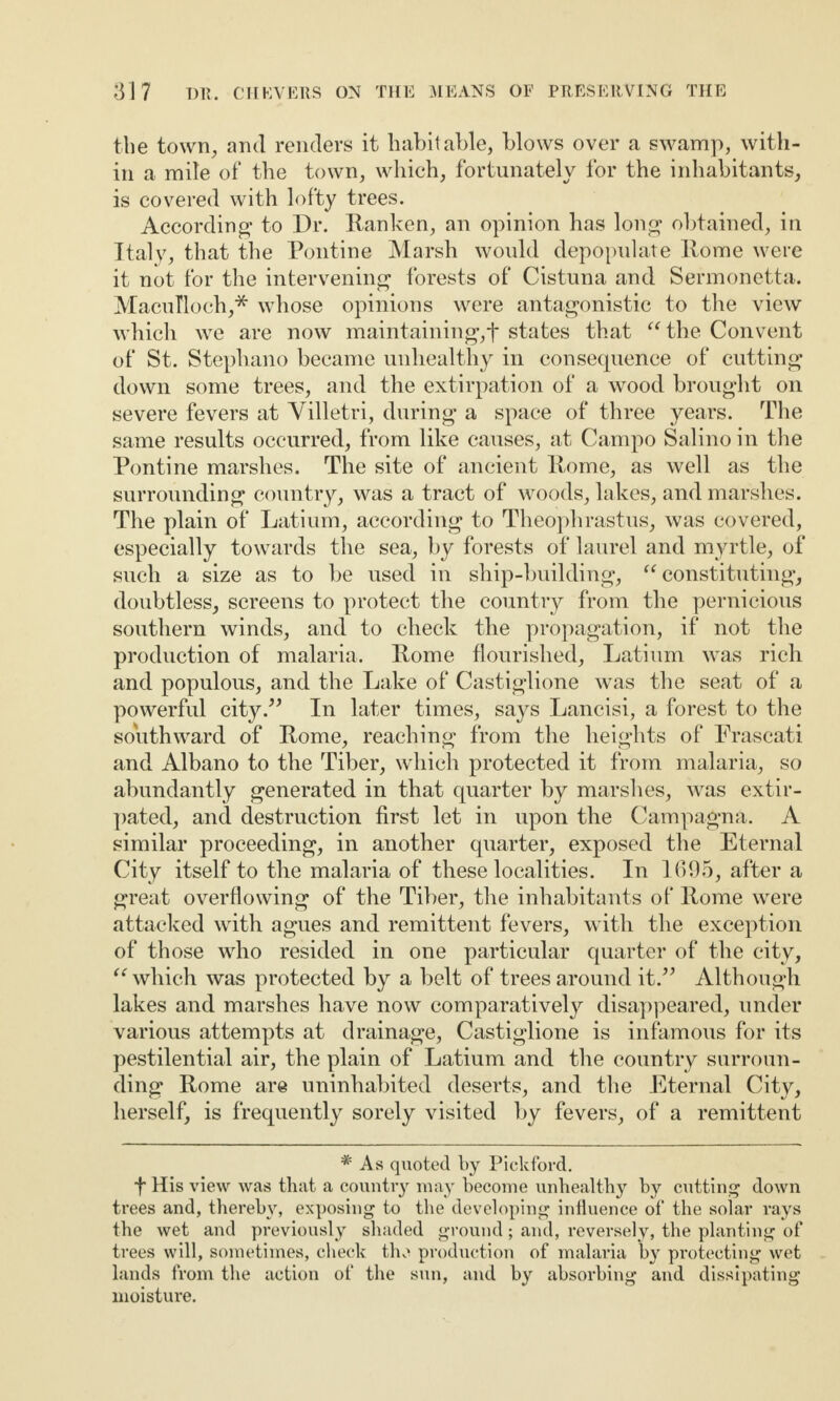 the town, and renders it habitable, blows over a swamp, with¬ in a mile of the town, which, fortunately for the inhabitants, is covered with lofty trees. According* to Dr. Ranken, an opinion has long obtained, in Italy, that the Pontine Marsh would depopulate Rome were it not for the intervening forests of Cistuna and Sermonetta. MacuTloch,* whose opinions were antagonistic to the view which we are now maintaining,f states that “the Convent of St. Stephano became unhealthy in consecpience of cutting down some trees, and the extirpation of a wood brought on severe fevers at Villetri, during a space of three years. The same results occurred, from like causes, at Campo Salino in the Pontine marshes. The site of ancient Rome, as well as the surrounding country, was a tract of woods, lakes, and marshes. The plain of Latium, according to Theophrastus, was covered, especially towards the sea, by forests of laurel and myrtle, of such a size as to be used in ship-building, “constituting, doubtless, screens to protect the country from the pernicious southern winds, and to check the propagation, if not the production of malaria. Rome flourished, Latium was rich and populous, and the Lake of Castiglione was the seat of a powerful city.” In later times, says Lancisi, a forest to the soYithward of Rome, reaching from the heights of Frascati and Albano to the Tiber, which protected it from malaria, so abundantly generated in that quarter by marshes, was extir¬ pated, and destruction first let in upon the Campagna. A similar proceeding, in another quarter, exposed the Eternal City itself to the malaria of these localities. In 1695, after a great overflowing of the Tiber, the inhabitants of Rome were attacked with agues and remittent fevers, with the exception of those who resided in one particular quarter of the city, “ which was protected by a belt of trees around it.” Although lakes and marshes have now comparatively disappeared, under various attempts at drainage, Castiglione is infamous for its pestilential air, the plain of Latium and the country surroun¬ ding Rome are uninhabited deserts, and the Eternal City, herself, is frequently sorely visited by fevers, of a remittent # As quoted by Piekford. t His view was that a country may become unhealthy by cutting down trees and, thereby, exposing to the developing influence of the solar rays the wet and previously shaded ground; and, reversely, the planting of trees will, sometimes, check the production of malaria by protecting wet lands from the action of the sun, and by absorbing and dissipating moisture.