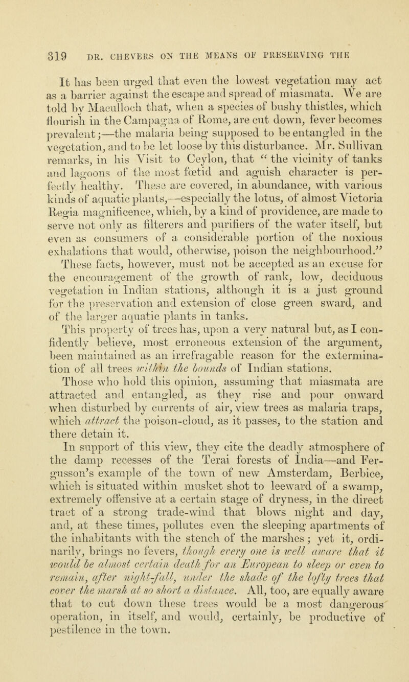 It lias been urged that even the lowest vegetation may act as a barrier against the escape and spread of miasmata. We are told by Maeullocli that, when a species of bushy thistles, which flourish in the Campagna of Rome, are cut down, fever becomes prevalent;—the malaria being supposed to be entangled in the vegetation, and to be let loose by this disturbance. Mr. Sullivan remarks, in his Visit to Ceylon, that “ the vicinity of tanks and lagoons of the most foetid and aguish character is per¬ fectly healthy. These are covered, in abundance, with various kinds of aquatic plants,—especially the lotus, of almost Victoria Regia magnificence, which, by a kind of providence, are made to serve not only as filterers and purifiers of the water itself, but even as consumers of a considerable portion of the noxious exhalations that would, otherwise, poison the neighbourhood.” These facts, however, must not be accepted as an excuse for the encouragement of the growth of rank, low, deciduous vegetation in Indian stations, although it is a just ground for the preservation and extension of close green sward, and of the larger aquatic plants in tanks. This property of trees has, upon a very natural but, as I con¬ fidently believe, most erroneous extension of the argument, been maintained as an irrefragable reason for the extermina¬ tion of all trees within the bounds of Indian stations. Those who hold this opinion, assuming that miasmata are attracted and entangled, as they rise and pour onward when disturbed by currents of air, view trees as malaria traps, which attract the poison-cloud, as it passes, to the station and there detain it. In support of this view, they cite the deadly atmosphere of the damp recesses of the Terai forests of India—and Fer- gusson’s example of the town of new Amsterdam, Berbice, which is situated within musket shot to leeward of a swamp, extremely offensive at a certain stage of dryness, in the direct tract of a strong trade-wind that blows night and day, and, at these times, pollutes even the sleeping apartments of the inhabitants with the stench of the marshes ; yet it, ordi¬ narily, brings no fevers, though every one is well aware that it would be almost certain death for an European to sleep or even to remain, after nightfall, under the shade of the lofty trees that cover the marsh at so short a distance. All, too, are equally aware that to cut down these trees would be a most dangerous operation, in itself, and would, certainly, be productive of pestilence in the town.