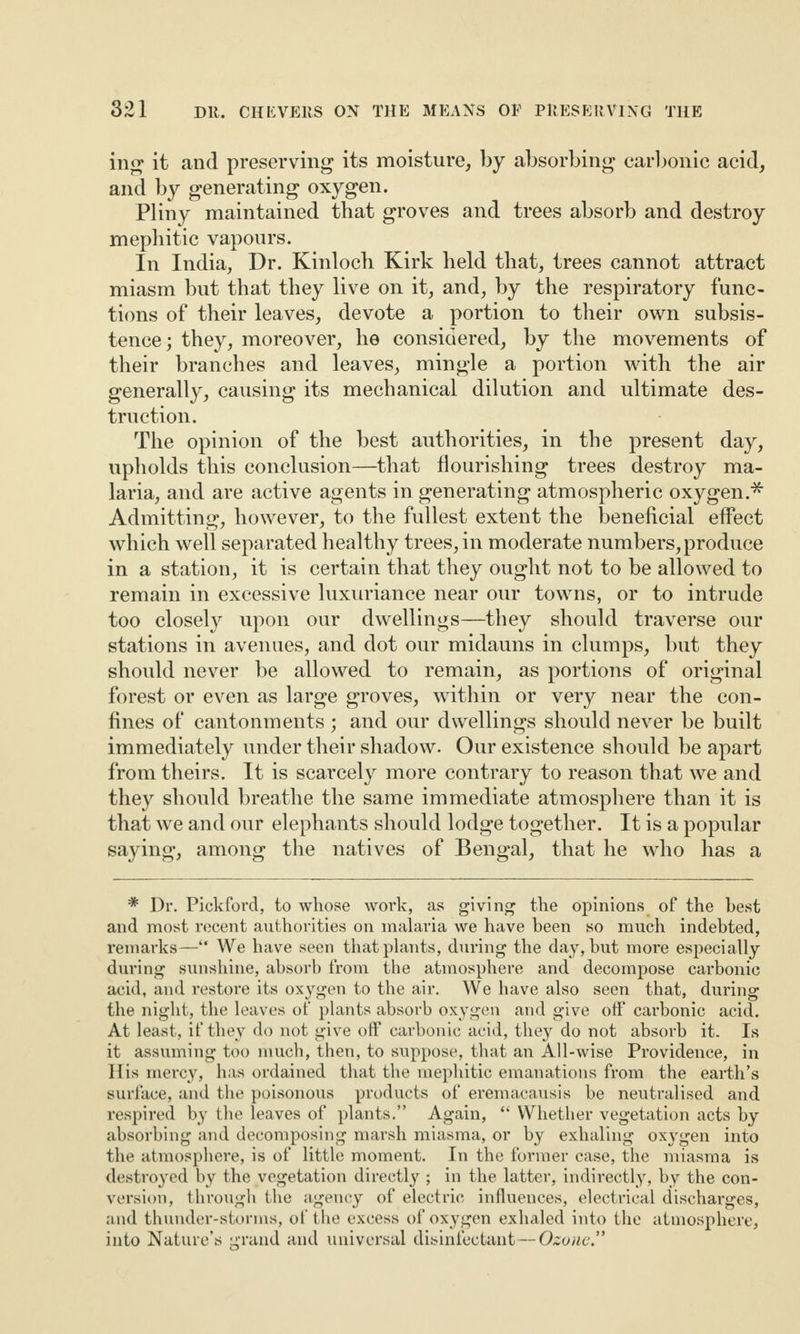 ing it and preserving its moisture, by absorbing carbonic acid, and by generating oxygen. Pliny maintained that groves and trees absorb and destroy mephitic vapours. In India, Dr. Kinloch Kirk held that, trees cannot attract miasm but that they live on it, and, by the respiratory func¬ tions of their leaves, devote a portion to their own subsis¬ tence; they, moreover, he considered, by the movements of their branches and leaves, mingle a portion with the air generally, causing its mechanical dilution and ultimate des¬ truction. The opinion of the best authorities, in the present day, upholds this conclusion—that flourishing trees destroy ma¬ laria, and are active agents in generating atmospheric oxygen.* Admitting, however, to the fullest extent the beneficial effect which well separated healthy trees, in moderate numbers, produce in a station, it is certain that they ought not to be allowed to remain in excessive luxuriance near our towns, or to intrude too closely upon our dwellings—they should traverse our stations in avenues, and dot our midauns in clumps, but they should never be allowed to remain, as portions of original forest or even as large groves, within or very near the con¬ fines of cantonments ; and our dwellings should never be built immediately under their shadow. Our existence should be apart from theirs. It is scarcely more contrary to reason that we and they should breathe the same immediate atmosphere than it is that we and our elephants should lodge together. It is a popular saying, among the natives of Bengal, that he who has a * Dr. Pickford, to whose work, as giving the opinions of the best and most recent authorities on malaria we have been so much indebted, remarks—“ We have seen that plants, during the day, but more especially during sunshine, absorb from the atmosphere and decompose carbonic acid, and restore its oxygen to the air. We have also seen that, during the night, the leaves of plants absorb oxygen and give off carbonic acid. At least, if they do not give off carbonic acid, they do not absorb it. Is it assuming too much, then, to suppose, that an All-wise Providence, in His mercy, has ordained that the mephitic emanations from the earth’s surface, and the poisonous products of eremacausis be neutralised and respired by the leaves of plants.” Again, “ Whether vegetation acts by absorbing and decomposing marsh miasma, or by exhaling oxygen into the atmosphere, is of little moment. In the former case, the miasma is destroyed by the vegetation directly ; in the latter, indirectly, by the con¬ version, through the agency of electric influences, electrical discharges, and thunder-storms, of the excess of oxygen exhaled into the atmosphere, into Nature’s grand and universal disinfectant—Ozone”