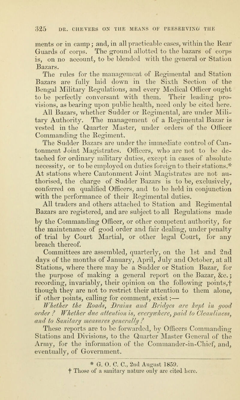 ments or in camp; and, in all practicable cases, within the Rear Guards of corps. The ground allotted to the bazars of corps is, on no account, to be blended with the general or Station Bazars. The rules for the management of Regimental and Station Bazars are fully laid down in the Sixth Section of the Bengal Military Regulations, and every Medical Officer ought to be perfectly conversant with them. Their leading pro¬ visions, as bearing upon public health, need only be cited here. All Bazars, whether Sudder or Regimental, are under Mili¬ tary Authority. The management of a Regimental Bazar is vested in the Quarter Master, under orders of the Officer Commanding the Regiment. The Sudder Bazars are under the immediate control of Can¬ tonment Joint Magistrates. Officers, who are not to be de¬ tached for ordinary military duties, except in cases of absolute necessity, or to be employed on duties foreign to their stations.* At stations where Cantonment Joint Magistrates are not au¬ thorised, the charge of Sudder Bazars is to be, exclusively, conferred on qualified Officers, and to be held in conjunction with the performance of their Regimental duties. All traders and others attached to Station and Regimental Bazars are registered, and are subject to all Regulations made by the Commanding Officer, or other competent authority, for the maintenance of good order and fair dealing, under penalty of trial by Court Martial, or other legal Court, for any breach thereof. Committees are assembled, quarterly, on the 1st and 2nd days of the months of January, April, July and October, at all Stations, where there may be a Sudder or Station Bazar, for the purpose of making a general report on the Bazar, &c.; recording, invariably, their opinion on the following points, f though they are not to restrict their attention to them alone, if other points, calling for comment, exist:— Whether the Roads, Brains and Bridges are kept in good order ? Whether due attention is, everywhere, paid to Cleanliness, and to Sanitary measures generally ? These reports are to be forwarded, by Officers Commanding Stations and Divisions, to the Quarter Master General of the Army, for the information of the Commander-in-Chief, and, eventually, of Government. * G. 0. C. C., 2nd August 1859. f Those of a sanitary nature only are cited here.