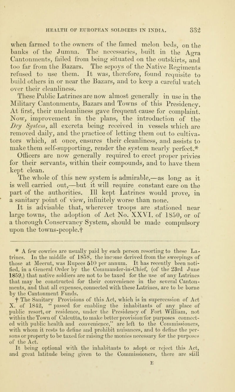 when farmed to the owners of the famed melon beds, on the banks of the Jumna. The necessaries, built in the A«ra Cantonments, failed from being situated on the outskirts, and too far from the Bazars. The sepoys of the Native Regiments refused to use them. It was, therefore, found requisite to build others in or near the Bazars, and to keep a careful watch over their cleanliness. These Public Latrines are now almost generally in use in the Military Cantonments, Bazars and Towns of this Presidency. At first, their uncleanliness gave frequent cause for complaint. Now, improvement in the plans, the introduction of the Dry System, all excreta being received in vessels which are removed daily, and the practice of letting them out to cultiva¬ tors which, at once, ensures their cleanliness, and assists to make them self-supporting, render the system nearly perfect.* Officers are now generally required to erect proper privies for their servants, within their compounds, and to have them kept clean. The whole of this new system is admirable,—as long as it is well carried out,—but it will require constant care on the part of the authorities. Ill kept Latrines would prove, in a sanitary point of view, infinitely worse than none. It is advisable that, wherever troops are stationed near large towns, the adoption of Act No. XXVI. of 1850, or of a thorough Conservancy System, should be made compulsory upon the towns-people.f * A few cowries are usually paid by each person resorting to these La¬ trines. In the middle of 1858, the income derived from the sweepings of those at Meerut, was Rupees 510 per annum. It has recently been noti¬ fied, in a General Order by the Commander-in-Chief, (of the 23rd June 1859,) that native soldiers are not to be taxed for the use of any Latrines that may be constructed for their convenience in the several Canton¬ ments, and that all expenses, connected with these Latrines, are to be borne by the Cantonment Funds. f The Sanitary Provisions of this Act, which is in supercession of Act X. of 1842, “ passed for enabling the inhabitants of any place of public resort, or residence, under the Presidency of Fort William, not within the Town of Calcutta, to make better provision for purposes connect¬ ed with public health and convenience,” are left to the Commissioners, with whom it rests to dehne and prohibit nuisances, and to define the per¬ sons or property to be taxed for raising the monies necessary for the purposes of the Act. It being optional with the inhabitants to adopt or reject this Act, and great latitude being given to the Commissioners, there are still E