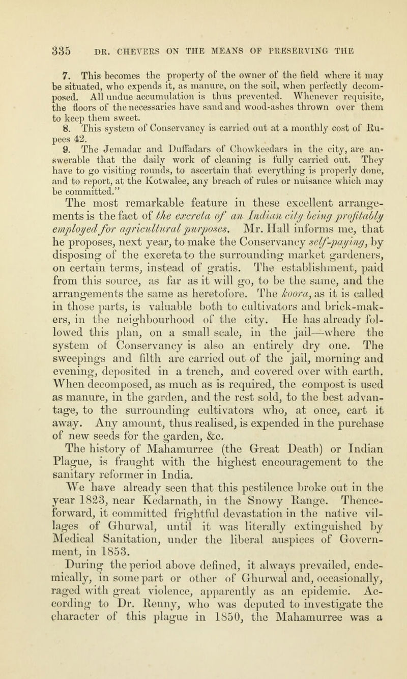 7. This becomes the property of the owner of the field where it may be situated, who expends it, as manure, on the soil, when perfectly decom¬ posed. All undue accumulation is thus prevented. Whenever requisite, the floors of the necessaries have sand and wood-ashes thrown over them to keep them sweet. 8. This system of Conservancy is carried out at a monthly cost of Ru¬ pees 42. 9. The Jemadar and Duffadars of Chowkeedars in the city, are an¬ swerable that the daily work of cleaning is fully carried out. They have to go visiting rounds, to ascertain that everything is properly done, and to report, at the Ivotwalee, any breach of rules or nuisance which may be committed.” The most remarkable feature in these excellent arrange¬ ments is the fact of the excreta of an Indian city being profitably employed for agricultural purposes. Mr. Hall informs me, that he proposes, next year, to make the Conservancy self-paying, by disposing of the excreta to the surrounding market gardeners, on certain terms, instead of gratis. The establishment, paid from this source, as far as it will go, to be the same, and the arrangements the same as heretofore. The koora, as it is called in those parts, is valuable both to cultivators and brick-mak¬ ers, in the neighbourhood of the city. He has already fol¬ lowed this plan, on a small scale, in the jail—where the system of Conservancy is also an entirely dry one. The sweepings and filth are carried out of the jail, morning and evening, deposited in a trench, and covered over with earth. When decomposed, as much as is required, the compost is used as manure, in the garden, and the rest sold, to the best advan¬ tage, to the surrounding cultivators who, at once, cart it away. Any amount, thus realised, is expended in the purchase of new seeds for the garden, &c. The history of Mahamurree (the Great Death) or Indian Plague, is fraught with the highest encouragement to the sanitary reformer in India. We have already seen that this pestilence broke out in the year 1823, near Kedarnath, in the Snowy Range. Thence¬ forward, it committed frightful devastation in the native vil- lages of Ghurwal, until it was literally extinguished by Medical Sanitation, under the liberal auspices of Govern¬ ment, in 1853. During the period above defined, it always prevailed, ende- mically, in some part or other of Ghurwal and, occasionally, raged with great violence, apparently as an epidemic. Ac¬ cording to Dr. ltenny, who was deputed to investigate the character of this plague in 1850, the Mahamurree was a