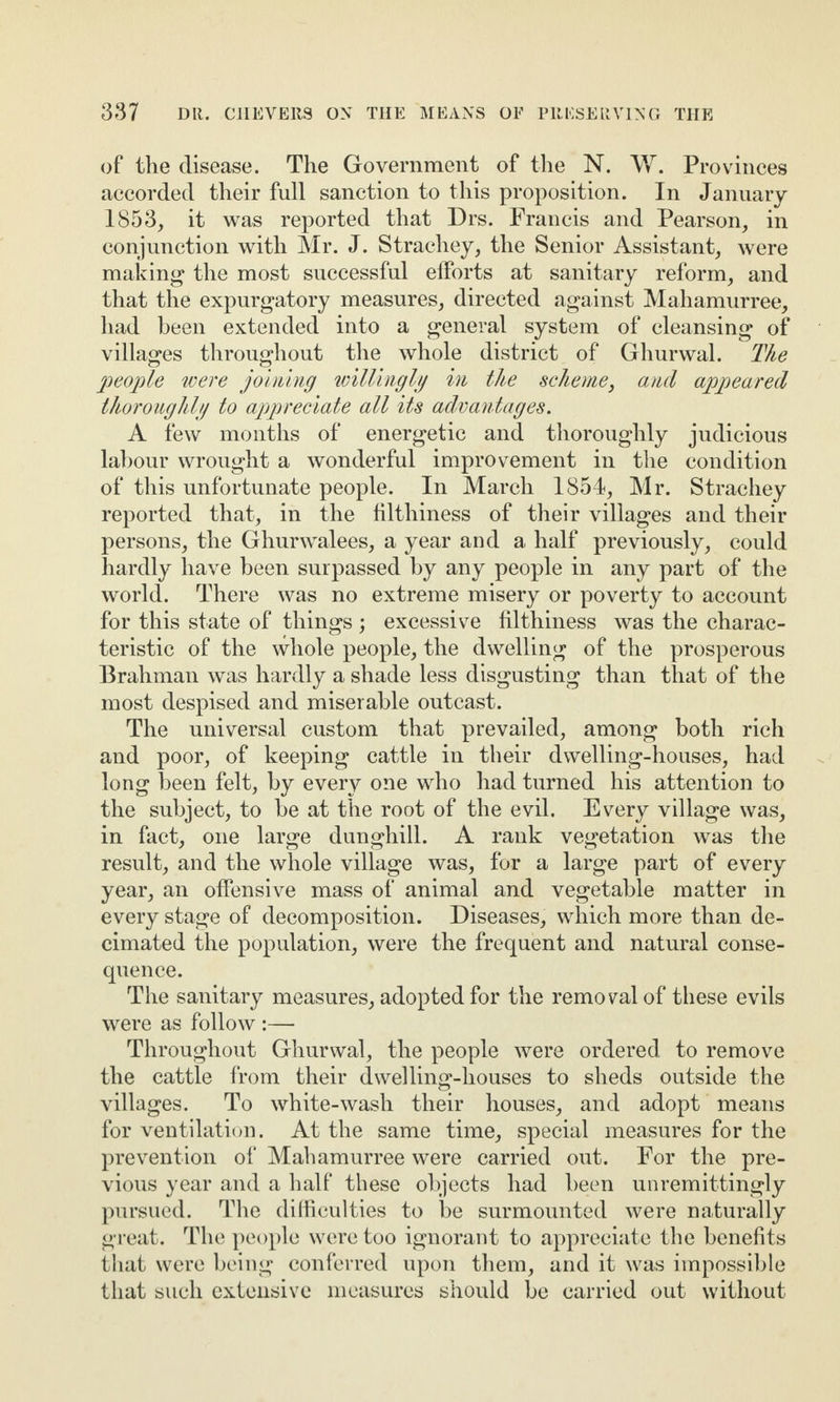 of the disease. The Government of the N. W. Provinces accorded their full sanction to this proposition. In January 1853, it was reported that Drs. Francis and Pearson, in conjunction with Mr. J. Strachey, the Senior Assistant, were making the most successful efforts at sanitary reform, and that the expurgatory measures, directed against Mahamurree, had been extended into a general system of cleansing of villages throughout the whole district of Ghurwal. The people were joining willingly in the scheme, and appeared thoroughly to appreciate all its advantages. A few months of energetic and thoroughly judicious labour wrought a wonderful improvement in the condition of this unfortunate people. In March 1854, Mr. Strachey reported that, in the filthiness of their villages and their persons, the Ghurwalees, a year and a half previously, could hardly have been surpassed by any people in any part of the world. There was no extreme misery or poverty to account for this state of things ; excessive filthiness was the charac¬ teristic of the whole people, the dwelling of the prosperous Brahman was hardly a shade less disgusting than that of the most despised and miserable outcast. The universal custom that prevailed, among both rich and poor, of keeping cattle in their dwelling-houses, had long been felt, by every one who had turned his attention to the subject, to be at the root of the evil. Every village was, in fact, one large dunghill. A rank vegetation was the result, and the whole village was, for a large part of every year, an offensive mass of animal and vegetable matter in every stage of decomposition. Diseases, which more than de¬ cimated the population, were the frequent and natural conse¬ quence. The sanitary measures, adopted for the removal of these evils were as follow:— Throughout Ghurwal, the people were ordered to remove the cattle from their dwelling-houses to sheds outside the villages. To white-wash their houses, and adopt means for ventilation. At the same time, special measures for the prevention of Mahamurree were carried out. For the pre¬ vious year and a half these objects had been unremittingly pursued. The difficulties to be surmounted were naturally great. The people were too ignorant to appreciate the benefits that were being conferred upon them, and it was impossible that such extensive measures should be carried out without