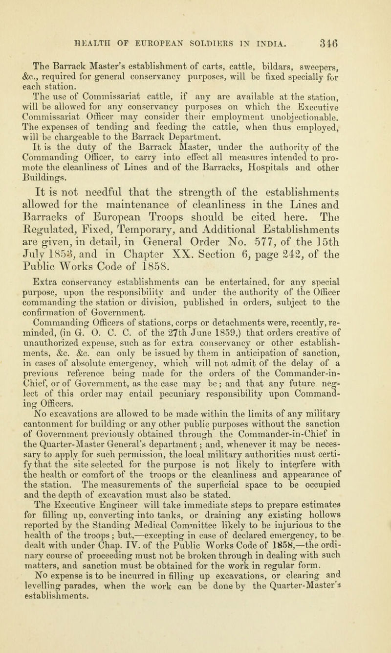 The Barrack Master’s establishment of carts, cattle, bildars, sweepers, &c., required for general conservancy purposes, will be fixed specially for each station. The use of Commissariat cattle, if any are available at the station, will be allowed for any conservancy purposes on which the Executive Commissariat Officer may consider their employment unobjectionable. The expenses of tending and feeding the cattle, when thus employed, will be chargeable to the Barrack Department. It is the duty of the Barrack Master, under the authority of the Commanding Officer, to carry into effect all measures intended to pro¬ mote the cleanliness of Lines and of the Barracks, Hospitals and other Buildings. It is not needful that the strength of the establishments allowed for the maintenance of cleanliness in the Lines and Barracks of European Troops should be cited here. The Regulated, Fixed, Temporary, and Additional Establishments are given, in detail, in General Order No. 577, of the 15th July 1853, and in Chapter XX. Section 6, page 242, of the Public Works Code of 1858. Extra conservancy establishments can be entertained, for any special purpose, upon the responsibility and under the authority of the Officer commanding the station or division, published in orders, subject to the confirmation of Government- Commanding Officers of stations, corps or detachments were, recently, re¬ minded, (in G. 0. C. C. of the 27th June 1859,) that orders creative of unauthorized expense, such as for extra conservancy or other establish¬ ments, &c. &c. can only be issued by them in anticipation of sanction, in cases of absolute emergency, which will not admit of the delay of a previous reference being made for the orders of the Commander-in- Chief, or of Government, as the case may be; and that any future neg¬ lect of this order may entail pecuniary responsibility upon Command¬ ing Officers. No excavations are allowed to be made within the limits of any military cantonment for building or any other public purposes without the sanction of Government previously obtained through the Commander-in-Chief in the Quarter-Master General’s department; and, whenever it may be neces¬ sary to apply for such permission, the local military authorities must certi¬ fy that the site selected for the purpose is not likely to interfere with the health or comfort of the troops or the cleanliness and appearance of the station. The measurements of the superficial space to be occupied and the depth of excavation must also be stated. The Executive Engineer will take immediate steps to prepare estimates for filling up, converting into tanks, or draining any existing hollows reported by the Standing Medical Committee likely to be injurious to the health of the troops; but,—excepting in case of declared emergency, to be dealt with under Chap. IV. of the Public Works Code of 1858,—the ordi¬ nary course of proceeding must not be broken through in dealing with such matters, and sanction must be obtained for the work in regular form. No expense is to be incurred in filling up excavations, or clearing and levelling parades, when the work can be done by the Quarter-Master’s establishments.