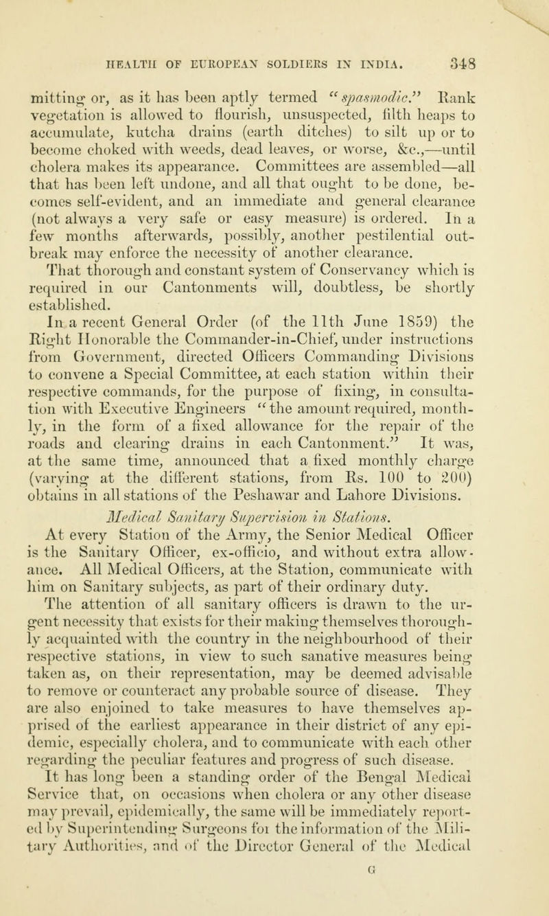 mitting or, as it lias been aptly termed “spasmodic” Rank vegetation is allowed to flourish, unsuspected, filth heaps to accumulate, kutcha drains (earth ditches) to silt up or to become choked with weeds, dead leaves, or worse, &c.,—until cholera makes its appearance. Committees are assembled—all that has been left undone, and all that ought to be done, be¬ comes self-evident, and an immediate and general clearance (not always a very safe or easy measure) is ordered. In a few months afterwards, possibly, another pestilential out¬ break may enforce the necessity of another clearance. That thorough and constant system of Conservancy which is required in our Cantonments will, doubtless, be shortly established. In a recent General Order (of the 11th June 1859) the Right Honorable the Commander-in-Chief, under instructions from Government, directed Officers Commanding Divisions to convene a Special Committee, at each station within their respective commands, for the purpose of fixing, in consulta¬ tion with Executive Engineers “ the amount required, month¬ ly, in the form of a fixed allowance for the repair of the roads and clearing drains in each Cantonment.” It was, at the same time, announced that a fixed monthly charge (varying at the different stations, from Rs. 100 to 200) obtains in all stations of the Peshawar and Lahore Divisions. Medical Sanitary Supervision in Stations. At every Station of the Army, the Senior Medical Officer is the Sanitary Officer, ex-officio, and without extra allow¬ ance. All Medical Officers, at the Station, communicate with him on Sanitary subjects, as part of their ordinary duty. The attention of all sanitary officers is drawn to the ur¬ gent necessity that exists for their making themselves thorough¬ ly acquainted with the country in the neighbourhood of their respective stations, in view to such sanative measures being taken as, on their representation, may be deemed advisable to remove or counteract any probable source of disease. They are also enjoined to take measures to have themselves ap¬ prised of the earliest appearance in their district of any epi¬ demic, especially cholera, and to communicate with each other regarding the peculiar features and progress of such disease. It has long been a standing order of the Bengal Medical Service that, on occasions when cholera or any other disease may prevail, epidemically, the same will be immediately report¬ ed by Superintending Surgeons foi the information of the Mili¬ tary Authorities, and of the Director General of the Medical G