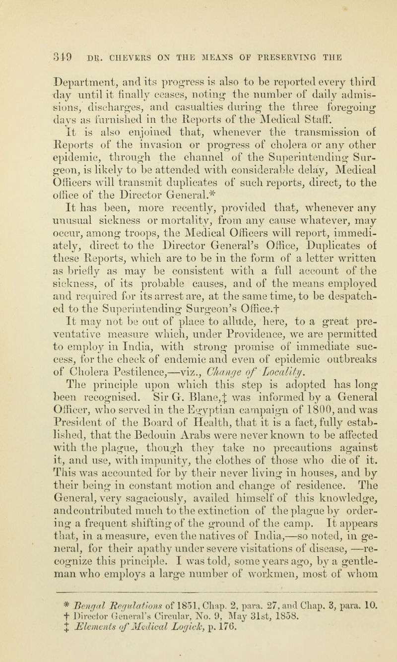 Department, and its progress is also to be reported every third day until it finally ceases, noting the number of daily admis¬ sions, discharges, and casualties during the three foregoing days as furnished in the Reports of the Medical Staff. It is also enjoined that, whenever the transmission of Reports of the invasion or progress of cholera or any other epidemic, through the channel of the Superintending Sur¬ geon, is likely to be attended with considerable delay. Medical Officers will transmit duplicates of such reports, direct, to the office of the Director General.* It has been, more recently, provided that, whenever any unusual sickness or mortality, from any cause whatever, may occur, among troops, the Medical Officers will report, immedi¬ ately, direct to the Director Genera?s Office, Duplicates of these Reports, which are to be in the form of a letter written as briefly as may be consistent with a full account of the sickness, of its probable causes, and of the means employed and required for its arrest are, at the same time, to be despatch¬ ed to the Superintending Surgeon’s Office.? It may not be out of place to allude, here, to a great pre¬ ventative measure which, under Providence, we are permitted to employ in India, with strong promise of immediate suc¬ cess, for the check of endemic and even of epidemic outbreaks of Cholera Pestilence,—viz., Change of Locality. The principle upon which this step is adopted has long been recognised. Sir G. Blane,J was informed by a General Officer, who served in the Egyptian campaign of 1800, and was President of the Board of Health, that it is a fact, fully estab¬ lished, that the Bedouin Arabs were never known to be affected with the plague, though they take no precautions against it, and use, with impunity, the clothes of those who die of it. This was accounted for by their never living in houses, and by their being in constant motion and change of residence. The General, very sagaciously, availed himself of this knowledge, and contributed much to the extinction of the plague by order¬ ing a frequent shifting of the ground of the camp. It appears that, in a measure, even the natives of India,—so noted, in ge¬ neral, for their apathy under severe visitations of disease, —re¬ cognize this principle. I was told, some years ago, by a gentle¬ man who employs a large number of workmen, most of whom * Bengal Regulations of 1851, Chap. 2, para. 27, and Chap. B, para. 10. ? Director General’s Circular, No. 9, May 31st, 1858. X -Elements of Medical LogicJc, p. 176.