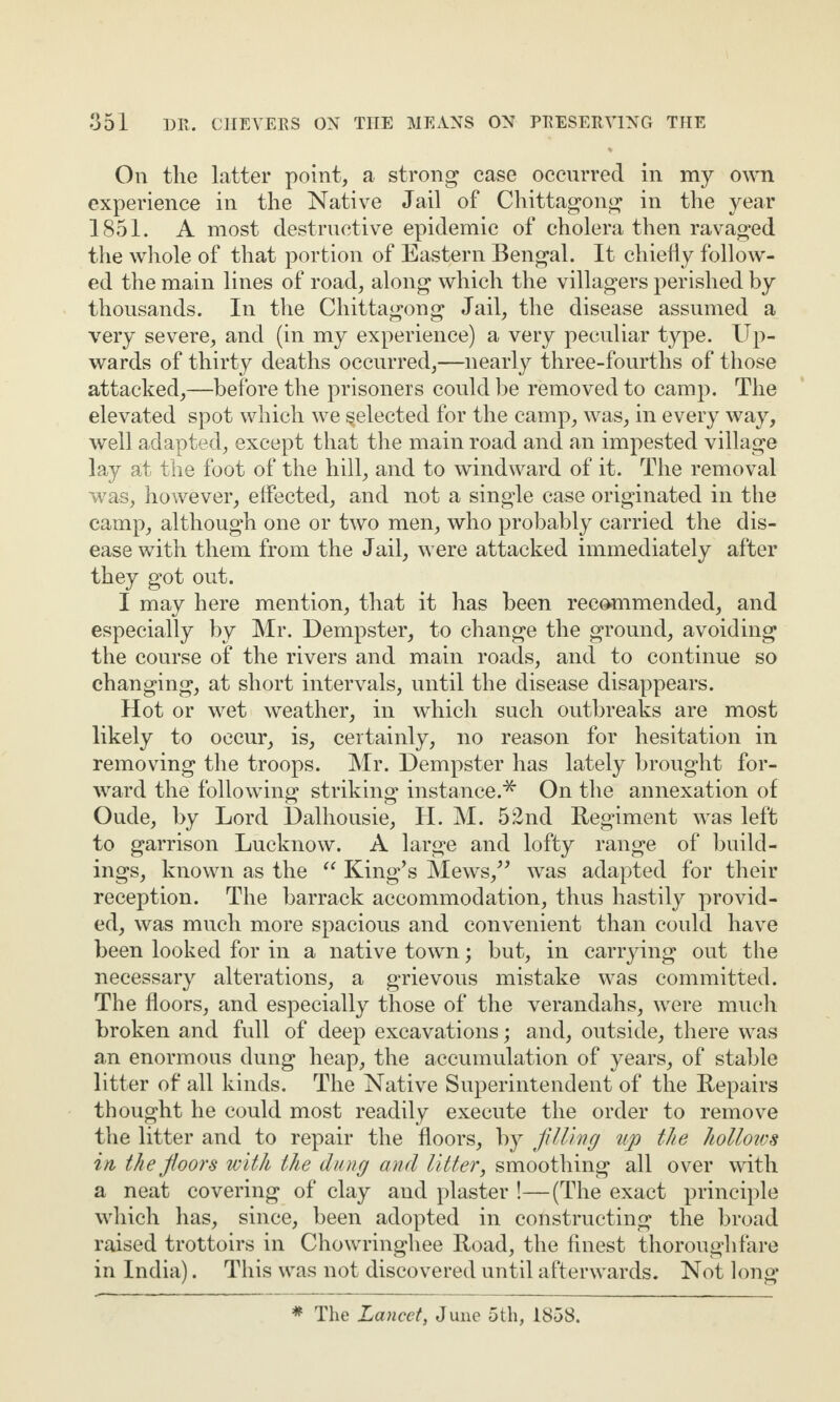 On the latter point, a strong case occurred in my own experience in the Native Jail of Chittagong in the year 1851. A most destructive epidemic of cholera then ravaged the whole of that portion of Eastern Bengal. It chiefly follow¬ ed the main lines of road, along which the villagers perished by thousands. In the Chittagong Jail, the disease assumed a very severe, and (in my experience) a very peculiar type. Up¬ wards of thirty deaths occurred,—nearly three-fourths of those attacked,—before the prisoners could be removed to camp. The elevated spot which we ^elected for the camp, was, in every way, well adapted, except that the main road and an impested village lay at the foot of the hill, and to windward of it. The removal was, however, effected, and not a single case originated in the camp, although one or two men, who probably carried the dis¬ ease with them from the Jail, were attacked immediately after they got out. I may here mention, that it has been recommended, and especially by Mr. Dempster, to change the ground, avoiding the course of the rivers and main roads, and to continue so changing, at short intervals, until the disease disappears. Hot or wet weather, in which such outbreaks are most likely to occur, is, certainly, no reason for hesitation in removing the troops. Mr. Dempster has lately brought for¬ ward the following striking instance.* On the annexation of Oude, by Lord Dalhousie, H. M. 52nd Regiment was left to garrison Lucknow. A large and lofty range of build¬ ings, known as the “ King’s Mews,” was adapted for their reception. The barrack accommodation, thus hastily provid¬ ed, was much more spacious and convenient than could have been looked for in a native town; but, in carrying out the necessary alterations, a grievous mistake was committed. The floors, and especially those of the verandahs, were much broken and full of deep excavations; and, outside, there was an enormous dung heap, the accumulation of years, of stable litter of all kinds. The Native Superintendent of the Repairs thought he could most readily execute the order to remove the litter and to repair the floors, by filling up the holloios in the floors with the dung and litter, smoothing all over with a neat covering of clay and plaster !—(The exact principle which has, since, been adopted in constructing the broad raised trottoirs in Chowringhee Road, the finest thoroughfare in India). This was not discovered until afterwards. Not long * The Lancet, June 5th, 1858.