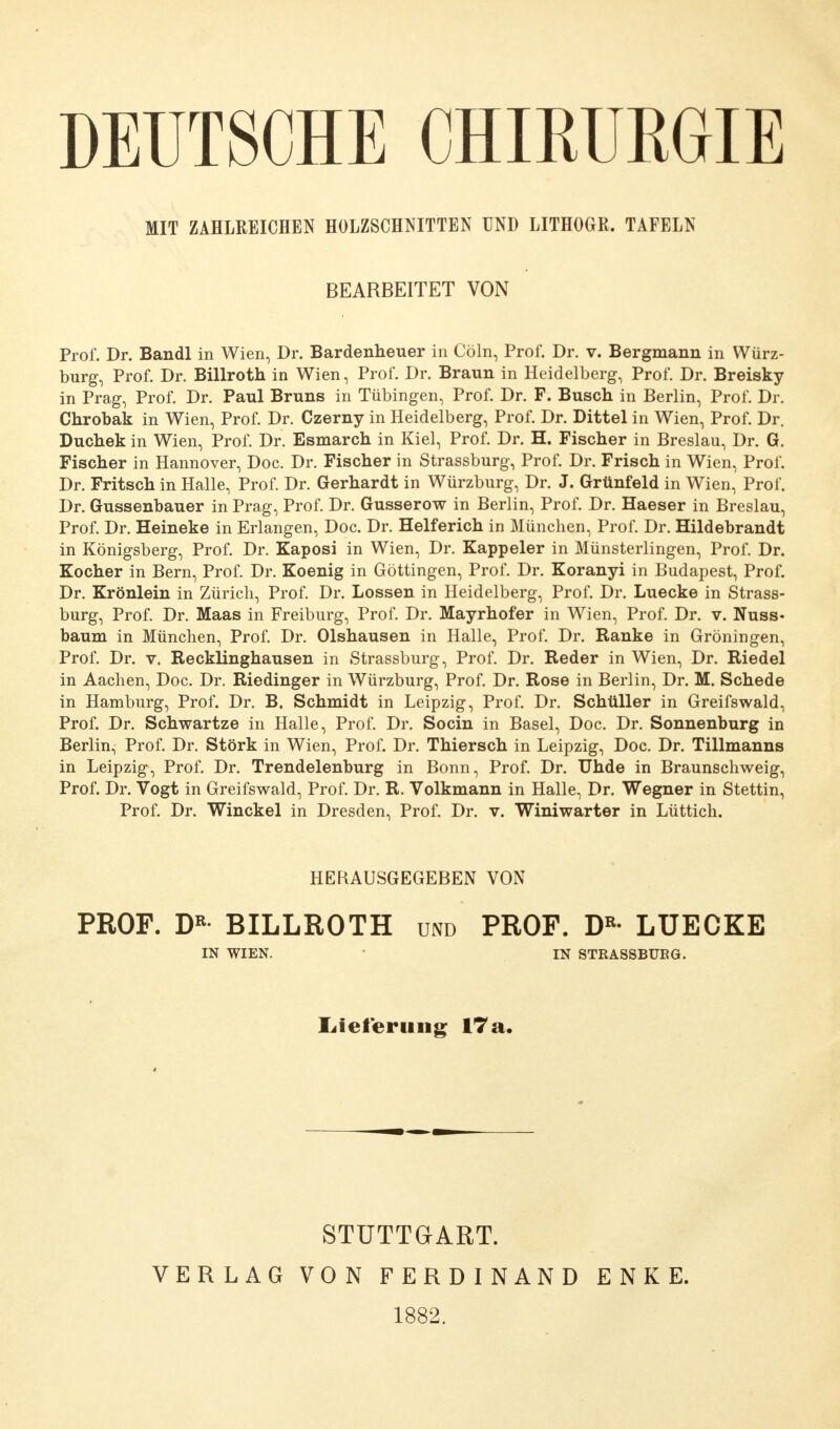 DEUTSCHE CHIRURGIE MIT ZAHLREICHEN HOLZSCHNITTEN UND LITHOGR. TAFELN BEARBEITET VON Prof. Dr. Bandl in Wien, Dr. Bardenheuer in Cöln, Prof. Dr. v. Bergmann in Würz- burg, Prof. Dr. Billroth in Wien, Prof. Dr. Braun in Heidelberg, Prof. Dr. Breisky in Prag, Prof. Dr. Paul Bruns in Tübingen, Prof. Dr. F. Busch in Berlin, Prof. Dr. Chrobak in Wien, Prof. Dr. Czerny in Heidelberg, Prof. Dr. Dittel in Wien, Prof. Dr. Duchek in Wien, Prof. Dr. Esmarch in Kiel, Prof. Dr. H. Fischer in Breslau, Dr. G. Fischer in Hannover, Doc. Dr. Fischer in Strassburg, Prof. Dr. Frisch in Wien, Prof. Dr. Fritsch in Halle, Prof. Dr. Gerhardt in Würzburg, Dr. J. Grünfeld in Wien, Prof. Dr. Gussenbauer in Prag, Prof. Dr. Gusserow in Berlin, Prof. Dr. Haeser in Breslau, Prof. Dr. Heineke in Erlangen, Doc. Dr. Helferich in München, Prof. Dr. Hildebrandt in Königsberg, Prof. Dr. Kaposi in Wien, Dr. Kappeler in Münsterlingen, Prof. Dr. Kocher in Bern, Prof. Dr. Koenig in Göttingen, Prof. Dr. Koranyi in Budapest, Prof. Dr. Krönlein in Zürich, Prof. Dr. Lossen in Heidelberg, Prof. Dr. Luecke in Strass- burg, Prof. Dr. Maas in Freiburg, Prof. Dr. Mayrhofer in Wien, Prof. Dr. v. Nuss- bäum in München, Prof. Dr. Olshausen in Halle, Prof. Dr. Ranke in Groningen, Prof. Dr. v. Recklinghausen in Strassburg, Prof. Dr. Reder in Wien, Dr. Riedel in Aachen, Doc. Dr. Riedinger in Würzburg, Prof. Dr. Rose in Berlin, Dr. M. Schede in Hamburg, Prof. Dr. B. Schmidt in Leipzig, Prof. Dr. Schüller in Greifswald, Prof. Dr. Schwartze in Halle, Prof. Dr. Socin in Basel, Doc. Dr. Sonnenburg in Berlin, Prof. Dr. Stork in Wien, Prof. Dr. Thiersch in Leipzig, Doc. Dr. Tillmanns in Leipzig, Prof. Dr. Trendelenburg in Bonn, Prof. Dr. Uhde in Braunschweig, Prof. Dr. Vogt in Greifswald, Prof. Dr. R. Volkmann in Halle, Dr. Wegner in Stettin, Prof. Dr. Winckel in Dresden, Prof. Dr. v. Winiwarter in Lüttich. HERAUSGEGEBEN VON PROF. DR- BILLROTH und PROF. DR- LUECKE IN WIEN. IN STRASSBUBG. Lieferung 17 a. STUTTGART. VERLAG VON FERDINAND ENKE. 1882.