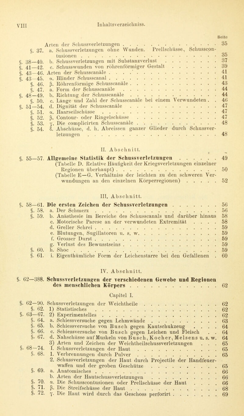 Seite Arten der Schussverletzungen 35 §. 37. a. Schussverletzungen ohne Wunden. Prellschüsse, Schusscon- tusionen 35 § 38—40. b. Schussverletzungen mit Substanzverlust 37 §. 41—42. c. Schusswunden von röhrenförmiger Gestalt 39 §. 43—46. Arten der Schusscanäle . . . .' 41 §. 43—45. a. Blinder Schusscanal 41 §. 46. ß. Röhrenförmige Schusscanäle 43 §. 47. a. Form der Schusscanäle 44 §. 48—49. b. Richtung der Schusscanäle 44 §. 50. c Länge und Zahl der Schusscanäle bei einem Verwundeten . . 46 §# 51—54 d. Dignität der Schusscanäle 47 §. 51. a. Haarseilschüsse 47 §. 52. ß. Contour- oder Ringelschüsse 47 §. 53. y- -Die complicirten Schusscanäle 48 §. 54. 8. Abschüsse, d. h. Abreissen ganzer Glieder durch Schussver- letzungen 48 II. Abschnitt. §. 55—57. Allgemeine Statistik der Schussverletzungen 49 (Tabelle D. Relative Häufigkeit der Kriegsverletzungen einzelner Regionen überhaupt) 50 (Tabelle E—G. Verhältniss der leichten zu den schweren Ver- wundungen an den einzelnen Körperregionen) 52 III. Abschnitt. §. 58—61. Die ersten Zeichen der Schussverletzungen 56 §. 58. a. Der Schmerz 56 §. 59. b. Anästhesie im Bereiche des Schusscanals und darüber hinaus 58 c. Motorische Parese an der verwundeten Extremität .... 58 d. Greller Schrei 59 e. Blutungen, Sugillatoren u. s. w 59 f. Grosser Durst .59 g. Verlust des Bewusstseins 59 §. 60. h. Shoc 59 §. 61. i. Eigentümliche Form der Leichenstarre bei den Gefallenen . 60 IV. Abschnitt. §. 62—388. Schussverletzungen der verschiedenen Gewehe und Regionen des menschlichen Körpers 62 Capitel I. §. 62—90. SchussVerletzungen der Weichtheile 62 §. 62. 1) Statistisches 62 §. 63—67. 2) Experimentelles 62 §. 64. a. Schiessversuche gegen Lehmwände 63 §. 65. b. Schiessversuche von Busch gegen Kautschukzeug .... 64 §. 66. c. Schiessversuche von Busch gegen Leichen und Fleisch . . 64 §•67. d. Nahschüsse auf Muskeln von Busch, Kocher, Meisens u. s. w. 64 3) Arten und Zeichen der Weichtheilschussverletzungen ... 65 §. 68—74. I. Schussverletzungen der Haut 65 §. 68. 1. Verbrennungen durch Pulver 65 2. Schuss Verletzungen der Haut durch Projectile der Handfeuer- waffen und der groben Geschütze 65 §. 69. a. Anatomisches 66 b. Arten der Hautschussverletzungen 66 §. 70. a. Die Schusscontusionen oder Prellschüsse der Haut .... 66 §. 71. ß. Die Streifschüsse der Haut 68 §. 72. y. Die Haut wird durch das Geschoss perforirt 69