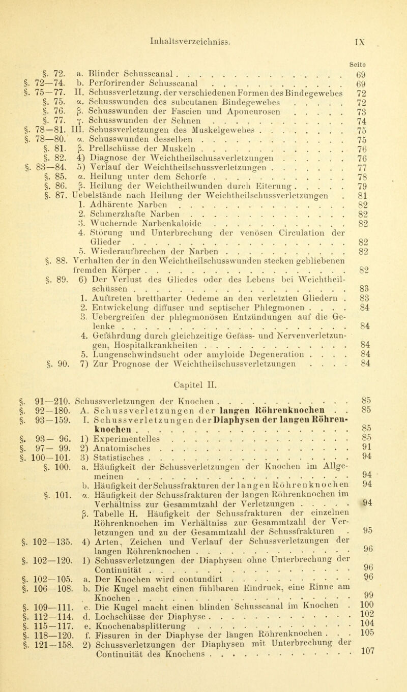 Seite §. 72. a. Blinder Schusscanal 69 §. 72—74. b. Perforirender Schusscanal 69 §. 75—77. II. Schussverletzung, der verschiedenen Formen des Bindegewebes 72 §. 75. a. Schusswunden des subcutanen Bindegewebes 72 §, 76. ß. Schusswunden der Fascien und Aponeurosen 73 §. 77. y- Schusswunden der Sehnen 74 §. 78—81. III. Schussverletzungen des Muskelgewebes 75 §. 78—80. a. Schusswunden desselben 75 §. 81. ß. Prellschüsse der Muskeln 76 §. 82. 4) Diagnose der Weichtheilschussverletzungen 76 §. 83—84. 5) Verlauf der Weichtheilschussverletzungen 77 §. 85. a. Heilung unter dem Schorfe 78 §. 86. ß. Heilung der Weichtheilwunden durch Eiterung 79 §. 87. Uebelstände nach Heilung der Weichtheilschussverletzungen . 81 1. Adhärente Narben 82 2. Schmerzhafte Narben 82 3. Wuchernde Narbenkaloide 82 4. Störung und Unterbrechung der venösen Circulation der Glieder 82 5. Wiederaufbrechen der Narben 82 §. 88. Verhalten der in den Weichtheilschusswunden stecken gebliebenen fremden Körper 82 §. 89. 6) Der Verlust des Gliedes oder des Lebens bei Weichtheil- schüssen 83 1. Auftreten brettharter Oedeme an den verletzten Gliedern . 83 2. Entwickelung diffuser und septischer Phlegmonen .... 84 3. Uebergreifen der phlegmonösen Entzündungen auf die Ge- lenke 84 4. Gelahrdung durch gleichzeitige Geläss- und Nervenverletzun- gen, Hospitalkrankheiten 84 5. Lungenschwindsucht oder amyloide Degeneration .... 84 §. 90. 7) Zur Prognose der Weichtheilschussverletzungen .... 84 Capitel II. §. 91—210. Schussverletzungen der Knochen 85 §. 92—180. A. Schussverletzungen der langen Röhrenknochen . . 85 §. 93—159. I. Schussverletzungen derDiaphysen der langen Röhren- knochen 85 §. 93- 96. 1) Experimentelles 85 §. 97- 99. 2) Anatomisches 91 §. 100-101. 3) Statistisches 94 §. 100. a. Häufigkeit der Schussverletzungen der Knochen im Allge- meinen 94 b. Häufigkeit derSchussfrakturen der langen Röhrenknochen 94 §. 101. a. Häufigkeit der Schussfrakturen der langen Röhrenknochen im Verhältniss zur Gesammtzahl der Verletzungen 94 ß. Tabelle H. Häufigkeit der Schussfrakturen der einzelnen Röhrenknochen im Verhältniss zur Gesammtzahl der Ver- letzungen und zu der Gesammtzahl der Schussfrakturen . 95 §. 102-135. 4) Arten, Zeichen und Verlauf der Schussverletzungen der langen Röhrenknochen 96 §. 102—120. 1) Schussverletzungen der Diaphysen ohne Unterbrechung der Continuität 96 §. 102 — 105. a. Der Knochen wird contundirt 96 §. 106-108. b. Die Kugel macht einen fühlbaren Eindruck, eine Rinne am , Knochen jjj §. 109—111. c. Die Kugel macht einen blinden Schusscanal im Knochen . 100 §. 112—114. d. Lochschüsse der Diaphyse J02 §. 115 — 117. e. Knochenabsplitterung §. 118—120. f. Fissuren in der Diaphyse der langen Röhrenknochen ... 105 §. 121 — 158. 2) Schussverletzungen der Diaphysen mit Unterbrechung der Continuität des Knochens l^7
