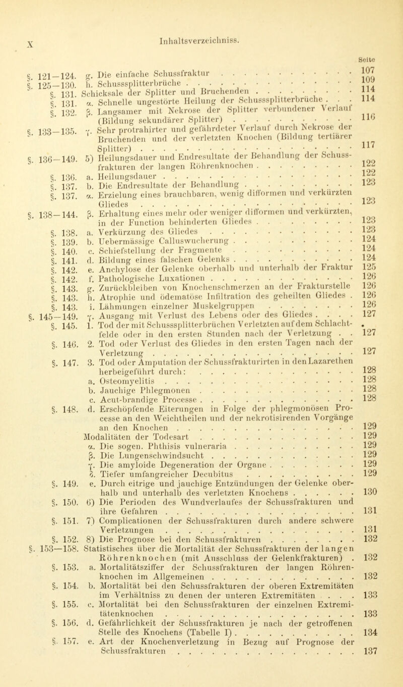 Seite § 121-124. g. Die einfache Schussfraktur JO? 5* 125-130. h. Schusssplitterbrüche A^ 8 131. Schicksale der Splitter und Bruchenden ••••••••• !{* V 131 « Schnelle ungestörte Heilung der Schusssplitterbruche . . . 114 § 132' i Langsamer mit Nekrose der Splitter verbundener Verla.il (Bildung sekundärer Splitter) IIb 8 133-135 T Sehr protrahirter und gefährdeter Verlauf durch Nekrose der „ ' Bruchenden und der verletzten Knochen (Bildung tertiärer Splitter) • • ■ • 117 § 136-149. 5) Heilungsdauer und Endresultate der Behandlung der Schuss- frakturen der langen Röhrenknochen 1^ §. 136. a. Heilungsdauer Jj£ § 137. b. Die Endresultate der Behandlung § 137. a. Erzielung eines brauchbaren, wenig difformen und verkürzten Gliedes 123 §. 138—144. ß. Erhaltung eines mehr oder weniger difformen und verkürzten, in der Function behinderten Gliedes 123 §. 138. a. Verkürzung des Gliedes J23 §. 139. b. Uebermässige Calluswucherung 124 §. 140. c Schiefstellung der Fragmente 124 §. 141. d. Bildung eines falschen Gelenks 124 §. 142. e. Anchylose der Gelenke oberhalb und unterhalb der Fraktur 125 §. 142. f. Pathologische Luxationen 126 §. 143. g. Zurückbleiben von Knochenschmerzen an der Frakturstelle 126 §1 143. h. Atrophie und ödematöse Infiltration des geheilten Gliedes . 126 §. 143. i. Lähmungen einzelner Muskelgruppen 126 §. 145 — 149. Ausgang mit Verlust des Lebens oder des Gliedes .... 127 §. 145. 1. Tod der mit Schusssplitterbrüchen Verletzten auf dem Schlacht- . felde oder in den ersten Stunden nach der Verletzung . . 127 §. 146. 2. Tod oder Verlust des Gliedes in den ersten Tagen nach der Verletzung 127 §. 147. 3. Tod oder Amputation der Schussfrakturirten in denLazarethen herbeigeführt durch: 128 a. Osteomyelitis 128 b. Jauchige Phlegmonen 128 c. Acut-brandige Processe 128 §. 148. d. Erschöpfende Eiterungen in Folge der phlegmonösen Pro- cesse an den Weichtheilen und der nekrotisirenden Vorgänge an den Knochen 129 Modalitäten der Todesart 129 a. Die sogen. Phthisis vulneraria 129 fj. Die Lungenschwindsucht 129 y. Die amyloide Degeneration der Organe ........ 129 0. Tiefer umfangreicher Decubitus 129 §. 149. e. Durch eitrige und jauchige Entzündungen der Gelenke ober- halb und unterhalb des verletzten Knochens 130 §. 150. 6) Die Perioden des Wundverlaufes der Schussfrakturen und ihre Gefahren 131 §. 151. 7) Complicationen der Schussfrakturen durch andere schwere Verletzungen . . . . , 131 §. 152. 8) Die Prognose bei den Schussfrakturen 132 §. 153—158. Statistisches über die Mortalität der Schussfrakturen der langen Röhrenknochen (mit Ausschluss der Gelenkfrakturen) . 132 §. 153. a. Mortalitätsziffer der Schussfrakturen der langen Röhren- knochen im Allgemeinen 132 §. 154. b. Mortalität bei den Schussfrakturen der oberen Extremitäten im Verhältniss zu denen der unteren Extremitäten . . . 133 §. 155. c. Mortalität bei den Schussfrakturen der einzelnen Extremi- tätenknochen 133 §. 156. d. Gefährlichkeit der Schussfrakturen je nach der getroffenen Stelle des Knochens (Tabelle I) 134 §. 157. e. Art der Knochenverletzung in Bezug auf Prognose der Schussfrakturen 137