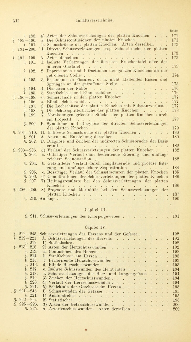 Seite §. 188. 4) Arten der SchussVerletzungen der platten Knochen . . . 171 §. 189—190. a. Die Schusscontusionen der platten Knochen 171 §. 191. b. Schussbrüche der platten Knochen. Arten derselben . . 173 §. 191—200. ' I. Directe Schussverletzungen resp. Schussbrüche der platten Knochen 173 §. 191-199. A. Arten derselben 173 §. 191. 1. Isolirte Verletzungen der äusseren Knochentafel oder der inneren Glastafel 173 §. 192. 2. Depressionen und Infractionen des ganzen Knochens an der getroffenen Stelle 174 §. 193. 3. Es kommt zu Fissuren, d. h. nicht klaffenden Rissen und Sprüngen an der getroffenen Stelle 175 §. 194. 4. Diastasen der Nähte 17*5 §. 195. 5. Streifschüsse und Rinnenschüsse 176 §. 196 — 198. 6. Schusscanäle in den platten Knochen 177 §. 196. a. Blinde Schusscanäle 177 §. 197. ß. Die Lochschüsse der platten Knochen mit Substanzverlust . 177 §. 198. y. Die Schusssplitterbrüche der platten Knochen 178 §. 199. 7. Abreissungen grösserer Stücke der platten Knochen durch ein Prqjectil ' 179 §. 200. B. Symptome und Diagnose der directen Schussverletzungen der platten Knochen 179 §. 201—210. II. Indirecte Schussbrüche der platten Knochen 180 §. 201. A. Arten und Entstehung derselben 180 §. 202. B. Diagnose und Zeichen der indirecten Schussbrüche der Basis cranii 182 §. 203—205. 5) Verlauf der Schussverletzungen der platten Knochen . . . 182 §. 203. a. Gutartiger Verlauf ohne bedeutende Eiterung und umfang- reichere Sequestration 182 §. 204. b. Gefährdeter Verlauf durch langdauernde und profuse Eite- rung und umfangreichere Sequestration 184 §. 205. c. Bösartiger Verlauf der Schussfracturen der platten Knochen 185 §. 206. 6) Complicationen der Schussverletzungen der platten Knochen 186 §. 207. 7) Heilungsresultate bei den Schussverletzungen der platten Knochen 186 §. 208—209. 8) Prognose und Mortalität bei den Schussverletzungen der platten Knochen 187 §. 210. Anhang 190 Capitel III. §. 211. Schussverletzungen des Knorpelgewebes 191 Capitel IV. §. 212—245. Schussverletzungen des Herzens und der Gefässe 192 §. 212—221. A. Schussverletzungen des Herzens 192 §. 212. 1) Statistisches 192 §. 213-218. 2) Arten der Herzschusswunden 192 §. 213. a. Contusionen des Herzens 192 §. 214. b. Streifschüsse am Herzen 193 §. 215. c. Perforirende Herzschusswunden 193 §. 216. d. Blinde Herzschusswunden 193 §. 217. e. Isolirte Schusswunden des Herzbeutels 194 §. 218. f. Schussverletzungen der Herz- und Lungengefässe .... 194 §. 219. 3) Zeichen der Herzschusswunden 194 §. 220. 4) Verlauf der Herzschusswunden 194 §. 221. 5) Schicksale der Geschosse im Herzen 195 . §. 221—245. B. Schusswunden der Gefässe 195 §• 221. 1) Anatomisches 195 §. 222-224. 2) Statistisches ; 196 §. 225-226. 3) Arten der Gefässschusswunden 200 §. 225. A. Arterienschusswunden. Arten derselben 200