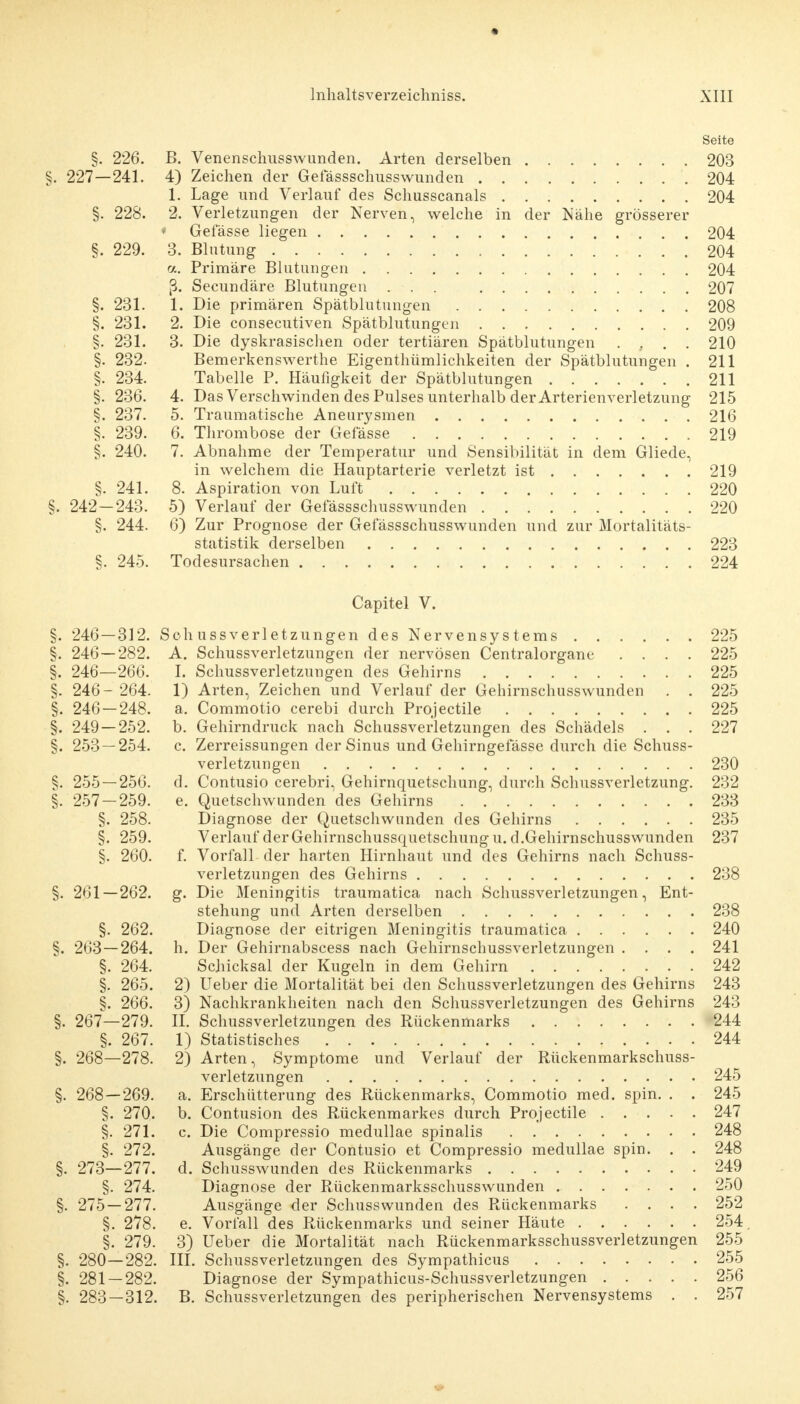 Seite §. 226. B. Venenschusswunden. Arten derselben 203 §. 227—241. 4) Zeichen der Gefässschusswunden 204 1. Lage und Verlauf des Schusscanals 204 §. 228. 2. Verletzungen der Nerven, welche in der Nähe grösserer ♦ Gefässe liegen 204 §. 229. 3. Blutung 204 ol. Primäre Blutungen 204 ß. Secundäre Blutungen ... 207 §. 231. 1. Die primären Spätblutungen 208 §. 231. 2. Die consecutiven Spätblutungen 209 §. 231. 3. Die dyskrasischen oder tertiären Spätblutungen . , . . 210 §. 232. Bemerkenswerthe Eigentümlichkeiten der Spätblutungen . 211 §. 234. Tabelle P. Häufigkeit der Spätblutungen 211 §. 236. 4. Das Verschwinden des Pulses unterhalb der Arterien verletzung 215 §. 237. 5. Traumatische Aneurysmen 216 §. 239. 6. Thrombose der Gefässe 219 §. 240. 7. Abnahme der Temperatur und Sensibilität in dem Gliede, in welchem die Hauptarterie verletzt ist 219 §. 241. 8. Aspiration von Luft 220 §. 242—243. 5) Verlauf der Gefässschusswunden 220 §. 244. 6) Zur Prognose der Gefässschusswunden und zur Mortalitäts- statistik derselben 223 §. 245. Todesursachen 224 Capitel V. §. 246—312. Schussverletzungen des Nervensystems 225 §. 246—282. A. Schussverletzungen der nervösen Centraiorgane .... 225 §. 246—266. I. Schussverletzungen des Gehirns 225 §. 246- 264. 1) Arten, Zeichen und Verlauf der Gehirnschusswunden . . 225 §. 246 — 248. a. Commotio cerebi durch Projectile 225 §. 249 — 252. b. Gehirndruck nach Schussverletzungen des Schädels . . . 227 §. 253 — 254. c. Zerreissungen der Sinus und Gehirngefässe durch die Schuss- verletzungen 230 §. 255 — 256. d. Contusio cerebri, Gehirnquetschung, durch Schussverletzung. 232 §. 257 — 259. e. Quetschwunden des Gehirns 233 §. 258. Diagnose der Quetschwunden des Gehirns 235 §. 259. Verlauf der Gehirnschussquetschung u.d.Gehirnschusswunden 237 §. 260. f. Vorfall der harten Hirnhaut und des Gehirns nach Schuss- verletzungen des Gehirns 238 §. 261—262. g. Die Meningitis traumatica nach Schussverletzungen, Ent- stehung und Arten derselben 238 §. 262. Diagnose der eitrigen Meningitis traumatica 240 §. 263—264. h. Der Gehirnabscess nach Gehirnschussverletzungen .... 241 §. 264. Schicksal der Kugeln in dem Gehirn 242 §. 265. 2) Ueber die Mortalität bei den Schussverletzungen des Gehirns 243 §. 266. 3) Nachkrankheiten nach den Schussverletzungen des Gehirns 243 §. 267—279. II. Schussverletzungen des Rückenmarks 244 §. 267. 1) Statistisches 244 §. 268—278. 2) Arten, Symptome und Verlauf der Rückenmarkschuss- verletzungen 245 §. 268—269. a. Erschütterung des Rückenmarks, Commotio med. spin. . . 245 §. 270. b. Contusion des Rückenmarkes durch Projectile 247 §. 271. c. Die Compressio medullae spinalis 248 §. 272. Ausgänge der Contusio et Compressio medullae spin. . . 248 §. 273—277. d. Schusswunden des Rückenmarks 249 §. 274. Diagnose der Rückenmarksschusswunden 250 §. 275 — 277. Ausgänge der Schusswunden des Rückenmarks .... 252 §. 278. e. Vorfall des Rückenmarks und seiner Häute 254 §. 279. 3) Ueber die Mortalität nach Rückenmarksschussverletzungen 255 §. 280—282. III. Schuss Verletzungen des Sympathicus 255 §. 281 — 282. Diagnose der Sympathicus-Schussverletzungen 256 §. 283—312. B. Schussverletzungen des peripherischen Nervensystems . . 257