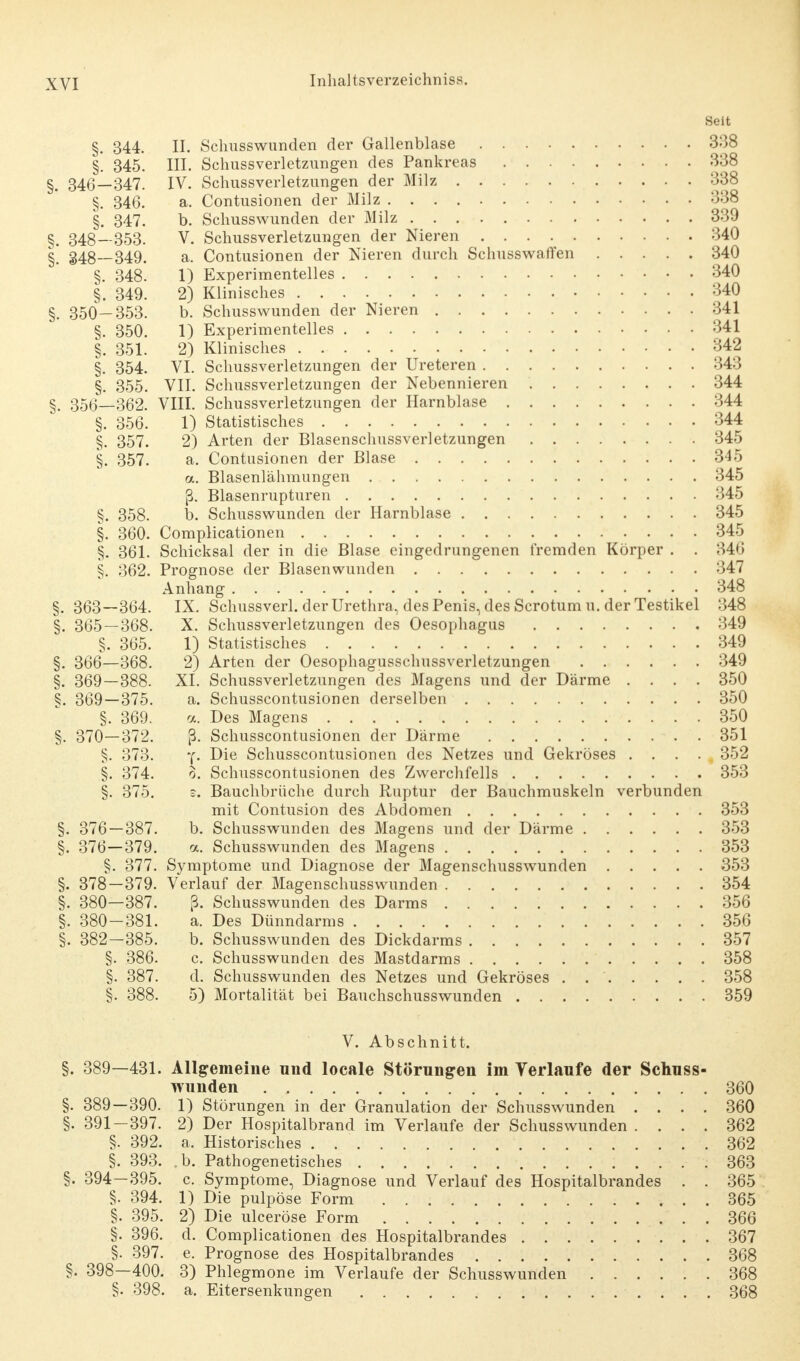 Seit §. 344. II. Schnsswunden der Gallenblase 3:38 §. 345. III. Schussverletzungen des Pankreas 338 §. 346—347. IV. Schussverletzungen der Milz 338 §. 346. a. Contusionen der Milz 338 §. 347. b. Schusswunden der Milz 339 §. 348—353. V. Schussverletzungen der Nieren 340 §! 348—349. a. Contusionen der Nieren durch Schusswaffen 340 §. 348. 1) Experimentelles 340 §. 349. 2) Klinisches 340 §. 350—353. b. Schusswunden der Nieren 341 §. 350. 1) Experimentelles 341 §. 351. 2) Klinisches 342 §. 354. VI. Schussverletzungen der Ureteren 343 §. 355. VII. Schussverletzungen der Nebennieren 344 356—362. VIII. Schussverletzungen der Harnblase 344 §. 356. 1) Statistisches 344 §. 357. 2) Arten der Blasenschussverletzungen 345 §. 357. a. Contusionen der Blase 345 a. Blasenlähmungen 345 ß. Blasenrupturen 345 §. 358. b. Schusswunden der Harnblase 345 §. 360. Complicationen 345 §. 361. Schicksal der in die Blase eingedrungenen fremden Körper . . 346 §. 362. Prognose der Blasen wunden 347 Anhang 348 §.363—364. IX. Schussverl, der Urethra, des Penis, des Scrotumu. der Testikel 348 §. 365 — 368. X. Schussverletzungen des Oesophagus 349 §. 365. 1) Statistisches 349 §. 366—368. 2) Arten der Oesophagusschussverletzungen 349 §. 369—388. XI. Schussverletzungen des Magens und der Därme .... 350 §. 369—375. a. Schusscontusionen derselben 350 §. 369. a, Des Magens 350 §. 370—372. ß. Schusscontusionen der Därme 351 §. 373. y. Die Schusscontusionen des Netzes und Gekröses .... 352 §. 374. o. Schusscontusionen des Zwerchfells 353 §. 375. s. Bauchbrüche durch Ruptur der Bauchmuskeln verbunden mit Contusion des Abdomen 353 §. 376 — 387. b. Schusswunden des Magens und der Därme 353 §. 376—379. a. Schusswunden des Magens 353 §. 377. Symptome und Diagnose der Magenschusswunden 353 §. 378—379. Verlauf der Magenschusswunden 354 §. 380—387. ß. Schusswunden des Darms 356 §. 380-381. a. Des Dünndarms 356 §. 382-385. b. Schusswunden des Dickdarms 357 §. 386. c. Schusswunden des Mastdarms 358 §. 387. d. Schusswunden des Netzes und Gekröses . 358 §. 388. 5) Mortalität bei Bauchschusswunden 359 V. Abschnitt. §. 389—431. Allgemeine und locale Störungen im Verlaufe der Schuss- wunden 360 §. 389—390. 1) Störungen in der Granulation der Schusswunden .... 360 §. 391-397. 2) Der Hospitalbrand im Verlaufe der Schusswunden .... 362 §. 392. a, Historisches . .362 §. 393. b. Pathogenetisches 363 §. 394—395. c. Symptome, Diagnose und Verlauf des Hospitalbrandes . . 365 §. 394. 1) Die pulpöse Form . 365 §. 395. 2) Die ulceröse Form 366 §. 396. d. Complicationen des Hospitalbrandes 367 §. 397. e, Prognose des Hospitalbrandes 368 §. 398—400. 3) Phlegmone im Verlaufe der Schusswunden 368 §. 398. a. Eitersenkungen 368