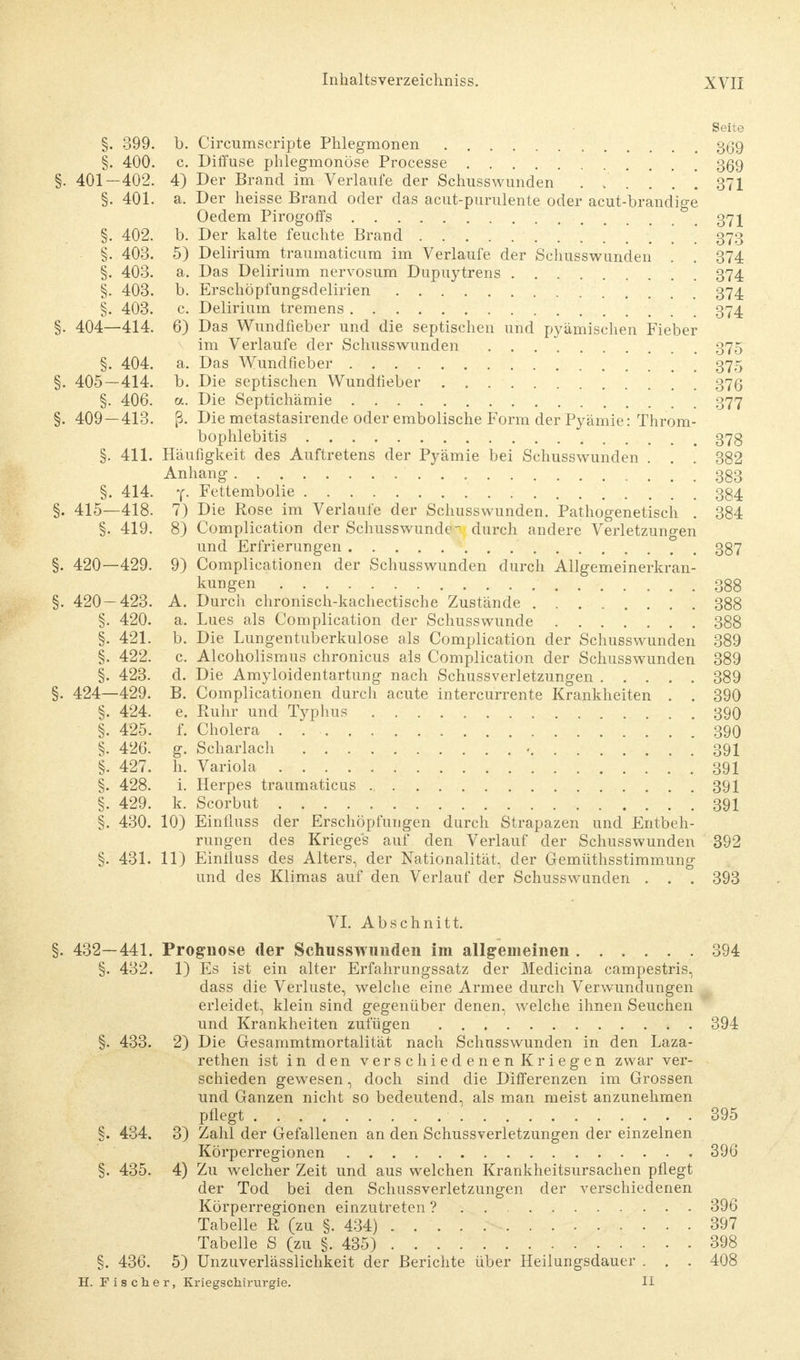Seite §. 399. b. Circumscripte Phlegmonen 3^39 §. 400. c Diffuse phlegmonöse Processe 359 §. 401—402. 4) Der Brand im Verlaufe der Schusswunden .... 371 §. 401. a. Der heisse Brand oder das acut-purulente oder acut-brandige Oedem Pirogoffs 371 §. 402. b. Der kalte feuchte Brand 373 §. 403. 5) Delirium traumaticum im Verlaufe der Schusswunden . . 374 §. 403. a. Das Delirium nervosum Dupuytrens 374 §. 403. b. Erschöpfungsdelirien 374 §. 403. c Delirium tremens 374. §. 404—414. 6) Das Wundfieber und die septischen und pyämischen Fieber im Verlaufe der Schusswunden 375 §. 404. a. Das Wundfieber 375 §. 405—414. b. Die septischen Wundfieber 376 §. 406. a. Die Septichämie 377 §. 409—413. ß. Die metästasirende oder embolische Form der Pyämie: Throm- bophlebitis 373 §. 411. Häufigkeit des Auftretens der Pyämie bei Schusswunden . . . 382 Anhang 333 §. 414. y. Fettembolie 334 §. 415—418. 7) Die Rose im Verlaufe der Schusswunden. Pathogenetisch . 384 §. 419. 8) Complication der Schusswunde durch andere Verletzungen und Erfrierungen 387 §. 420—429. 9) Complicationen der Schusswunden durch Allgemeinerkran- kungen 388 §. 420 — 423. A. Durch chronisch-kachectische Zustände 388 §. 420. a. Lues als Complication der Schusswunde 388 §. 421. b. Die Lungentuberkulose als Complication der Schusswunden 389 §. 422. c. Alcoholismus chronicus als Complication der Schusswunden 389 §. 423. d. Die Amyloidentartung nach Schussverletzungen 389 §. 424—429. B. Complicationen durch acute intercurrente Krankheiten . . 390 §. 424. e. Ruhr und Typhus 390 §. 425. f. Cholera 390 §. 426. g. Scharlach 391 §. 427. h. Variola 391 §. 428. i. Herpes traumaticus 391 §. 429. k. Scorbut 391 §. 430. 10) Einfluss der Erschöpfungen durch Strapazen und Entbeh- rungen des Krieges auf den Verlauf der Schusswunden 392 §. 431. 11) Einfluss des Alters, der Nationalität, der Gemüthsstimmung und des Klimas auf den Verlauf der Schusswanden . . . 393 VI. Abschnitt. 432—441. Prognose der Schusswunden im allgemeinen 394 §. 432. 1) Es ist ein alter Erfahrungssatz der Medicina campestris, dass die Verluste, welche eine Armee durch Verwundungen erleidet, klein sind gegenüber denen, welche ihnen Seuchen und Krankheiten zufügen 394 §. 433. 2) Die Gesammtmortalität nach Schusswunden in den Laza- rethen ist in den verschiedenen Kriegen zwar ver- schieden gewesen, doch sind die Differenzen im Grossen und Ganzen nicht so bedeutend, als man meist anzunehmen pflegt . . 395 §. 434. 3) Zahl der Gefallenen an den Schussverletzungen der einzelnen Körperregionen 396 435. 4) Zu welcher Zeit und aus welchen Krankheitsursachen pflegt der Tod bei den Schussverletzungen der verschiedenen Körperregionen einzutreten ? 396 Tabelle R (zu §. 434) 397 Tabelle S (zu §. 435) 398 §. 436. 5) Unzuverlässlichkeit der Berichte über Heilungsdauer . . . 408 H. Fischer, Kriegschirargie. II