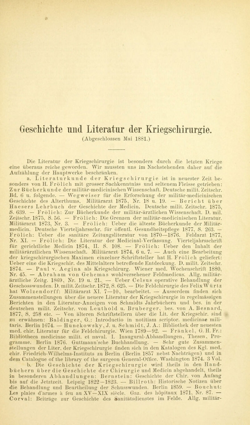 Geschichte und Literatur der Kriegschirurgie. (Abgeschlossen Mai 1881.) Die Literatur der Kriegschirurgie ist besonders durch die letzten Kriege eine überaus reiche geworden. Wir mussten uns im Nachstehenden daher auf die Aufzählung der Hauptwerke beschränken. a. Literaturkunde der Kriegschirurgie ist in neuester Zeit be- sonders von H. Frölich mit grosser Sachkenntniss und seltenem Fleisse getrieben: Zur Bücherkunde dermilitär-medicinischenWissenschaft. Deutsche milit. Zeitschr. Bd. 6 u. folgende. — Wegweiser für die Erforschung der militär-medicinischen Geschichte des Alterthums. Militärarzt 1875, Nr. 18 u. 19. — Bericht über Haesers Lehrbuch der Geschichte der Medicin. Deutsche milit. Zeitschr. 1875, S. 639. — Frölich: Zur Bücherkunde der militär-ärztlichen Wissenschaft. D. mil. Zeitschr. 1875, S. 56. — Frölich: Die Grenzen der militär-medicinischen Literatur. Militärarzt 1873, Nr. 3. — Frölich: Ueber die älteste Bücherkunde der Militär- medicin. Deutsche Viertel]ahrsschr. für öffentl. Gesundheitspflege 1877, S. 263. — Frölich: Ueber die sanitäre Zeitungsliteratur von 1870—1876. Feldarzt 1877, Nr. XI. — Frölich: Die Literatur der Medicinal-Verfassung. Vierteljahrsschrift für gerichtliche Medicin 1874, II. S. 108. — Frölich: Ueber den Inhalt der militärärztlichen Wissenschaft. Militärarzt 1874, 6 u. 7. — Auch eine Bearbeitung der kriegschirurgischen Maximen einzelner Schriftsteller hat H. Frölich geliefert: Ueber eine die Kriegschir. des Mittelalters betreffende Entdeckung. D. milit. Zeitschr. 1874. — Paul v. Aegina als Kriegschirurg. Wiener med. Wochenschrift 1880. Nr. 45. — Abraham von Gehemas wohlversehener Feldmedicus. Allg. militär- ärztliche Zeitg. 1869, Nr. 19 u. 21. — Ueber Celsus operative Behandlung der Geschosswunden. D. milit. Zeitschr. 1872, S. 625. — Die Feldchirurgie des FelixWürtz hat Wolzendorff: Militärarzt XI. 7—10, bearbeitet. — Ausserdem finden sich Zusammenstellungen über die neuere Literatur der Kriegschirurgie in regelmässigen Berichten in den Literatur-Anzeigen von Schmidts Jahrbüchern und bes. in der deutschen milit. Zeitschr. von Leuthold u. Bruberger, bes. von A. Besnard, 1877, S. 258 etc. — Von älteren Schriftstellern über die Lit. der Kriegschir. sind au erwähnen: Baldinger, G.: Introductio in notitiam scriptor. medicinae mili- aris. Berlin 1674. — Hunckowsky, J. u. Schmidt, J. A.: Bibliothek der neuesten med. chir. Literatur für die Feldchirurgie. Wien 1789—92. — Frankel, G. H. Fr.: Bibliotheca medicinae milit. et naval. I. Inaugural-Abhandlungen, Thesen, Pro- gramme. Berlin 1876. Guttmannsche Buchhandlung. — Sehr gute Zusammen- stellungen der Liter, der Kriegschirurgie finden sich in den Katalogen des Kgl. med. chir. Friedrich-Wilhelms-Instituts zu Berlin (Berlin 1857 nebst Nachträgen) und in dem Catalogue of the library of the surgeon General-Office. Washington 1874. 3 Vol. b. Die Geschichte der Kriegschirurgie wird theils in den Hand- büchern über die Geschichte der Chirurgie und Medicin abgehandelt, theils in besonderen Abhandlungen: Bernstein: Geschichte der Chir. von Anfang bis auf die Jetztzeit. Leipzig 1822 — 1823. — Billroth: Historische Notizen über die Behandlung und Beurtheilung der Schusswunden. Berlin 1859. — Bouchut: Les plaies d'armes ä feu au XV —XIX siecle. Gaz. des höpitaux 1871, Nr. 87. — Corval: Beiträge zur Geschichte des Sanitätsdienstes im Felde. Allg. militär-