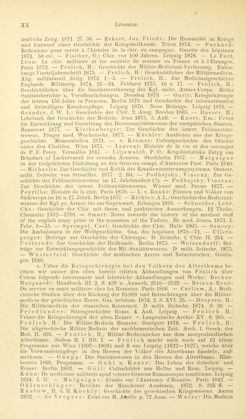 ärztliche Zeitg. 1871. 27.30. — Eckert, Jos. Friedr,: Die Humanitäl im Kriege und Entwurf einer Geschichte der Kriegsheilkunde. Triest 1874. — Fachard: Reflexions pour servir ä l'histoire de la chir. en campagne. Gazette des höpitaux 1871. 58 etc. — Fischer, G.: Chir. vor 100 Jahren. Leipzig 1876. — Le Fort, Leon: La chir. militaire et les societes de secours en France et a lEtranger. Paris 1872. — Frölich, H.: Geschichte der Militär-Medicinal-Verfassung. Eulen- burgs Vierteljahrsschrift 1875. — Frölich, H.: Geschichtliches der Militärmedicin. Allg. militärärztl. Zeitg. 1873. 1 — 5. — Frölich, H.: Zur Medicinalgeschiehte Englands. Militärztg. 1874. 21 — 24. Feldarzt 1875. 16 u. 17. — Frölich, H.: Geschichtliches über die Sanitätsverfassung des Kgl. sächs. Armee-Corps. Roths Sanitätsberichte u. Veröffentlichungen. Dresden 1879. — Gurlt: Kriegschirurgie der letzten 150 Jahre in Preussen. Berlin 1875 und Geschichte der internationalen und freiwilligen Krankenpflege. Leipzig 1876. Neue Beiträge. Leipzig 1879. — Gründer, J. W. L.: Geschichte der Chir. 2. Ausg. Breslau 1865. — Ha es er, H.: Lehrbuch der Geschichte der Medicin. Jena 1875. 3. Aufl. — Knorr, Em.: Ueber die Entwicklung und Gestaltung des Heeressanitätswesens der europäischen Staaten. Hannover 1877. — Kirchenberger: Zur Geschichte des österr. Feldsanitäts- wesens. Prager med. Wochenschr. 1877. — Küchler: Analecten aus der Kriegs- geschichte. Memorabilien 1871. — v. Krem er: Culturgeschichte des Orients unter den Chalifen. Wien 1875. — Laurent: Histoire de la vie et des ouvrages de P. F. Percy. Versailles 1817. — Liljewalch, P. 0.: Krigshistoriska Zutyg om Behofnet of Laekervaerd for svenska Armeen. Stockholm 1857. — Malgaigne in der tiefgelehrten Einleitung zu den Oeuvres compl. d'Ambroise Pare. Paris 1840. — Michaelis: Zur Geschichte und Kritik des Krankenzerstreuungssystems. Oesterr. milit. Zeitschr. von Strauffler. 1877. 2. Bd. — Podhajsky, Vincenz: Zur Ge- schichte des Feldsanitätswesens im 17. Jahrhundert (?). — Podhajsky, Vincenz: Zur Geschichte des österr. Feldsanitätswesens. Wiener med. Presse 1877. — Peyrilhe: Histoire de la chir. Paris 1870. — L. v. Ranke: Fürsten und Völker von Sücleuropa im 16. u. 17. Jahrh. Berlin 1857. — Rieh ter, A.L.: Geschichte des Medicinal- wesens der Kgl. pr. Armee bis zur Gegenwart. Erlangen 1860. — Schneider, Lebr. Chr.: Geschichte der Chir. mit theor. und praktischen Anmerkungen. 12 Theile. Chemnitz 1762—1788. — Smart: Notes towards the history of the medical staff of the english army prior to the accession of the Tudors. Br. med. Journ. 1873. I. Febr. 8—15. — Sprengel, Carl: Geschichte der Chir. Halle 1805. — Saucey: Die Ambulanzen in der Weltgeschichte. Gaz. des höpitaux 1870—71. — Ullers- perger: Beiträge zur Geschichte der Chirurgie. D. Zeitschr. f. Chir. IL 254. — Uetterodt: Zur Geschichte der Heilkunde. Berlin 1875. — Wolzendorff: Bei- träge zur Entwicklungsgeschichte des Mil.-Sanitätswesens. D. milit. Zeitschr. 1875. — Wüster fei d: Geschichte der arabischen Aerzte und Naturforscher. Göttin- gen 1840. c. Ueber die Kriegschirurgie bei den Völkern des Alterthums be- sitzen wir ausser den oben bereits citirten Abhandlungen von Frölich über Celsus folgende interessante und lehrreiche Abhandlungen und Werke: Becker- Marquardt: Handbuch III. 2. S. 428 u. Anmerk. 2516—2523. — Briaux-Rene: Du service en sante militaire chez les Romains. Paris 1866. — Carliew, A.: Medi- cinische Studien über den Rückzug der 10,000 und Betrachtungen über die Militär- medicin der griechischen Heere. Gaz. hebdom. 1879, 2. S. XVI. 25. — Droysen, H.: Die, Militärmedicin der römischen Kaiserzeit. D. milit. Zeitschr. 1874, S. 38. — Friedländer: Sittengeschichte Roms. 4. Aufl. Leipzig. — F r ö 1 i c h , H.: Ueber1 die Kriegschirurgie der alten Römer, v. Langenbecks Archiv XV. S. 285. — Frölich, H.: Die Militär-Medicin Homers. Stuttgart 1879. — Frölich, H.: Die altgriechische Militär-Medicin der nachhomerischen Zeit. Arch. f. Gesch. der Med. II. 395. — Frölich, H.: Militär-Medicinisches aus dem morgenländischen Alterthume. ibidem B. I. Hft. I. — Frölich macht auch noch auf 12 ältere Programme aus Wien (1807 — 1809) und 8 aus Leipzig (1822—1827), welche über die Verwundetenpflege in den Heeren der Völker des Alterthums handeln, auf- merksam. — G a u p p : Das Sanitätswesen in den Heeren des Alterthums. Blau- beuren 1869. Programm. — Guhl u. Koner: Das Leben der Griechen und Römer. Berlin 1862. — Göll: Culturbilder aus Hellas und Rom. Leipzig. — Kühn: De medicinae militaris apud veteres Graecos Romanosque conditione. Leipzig 1824. I. II. — Malgaigne: Etudes sur l'Anatomie d'Homere. Paris 1842. — O h 1 en s chl äger : Berichte der Münchener Academie. 1872. S. 325 ff. — R ü s t o w, H. u. H. K ö c h 1 y : Geschichte des griechischen Kriegswesens. Aarau 1852. — de Vergers: Essai sur M. Afirele p. 72 Anm. — Weiss: Die Medicin