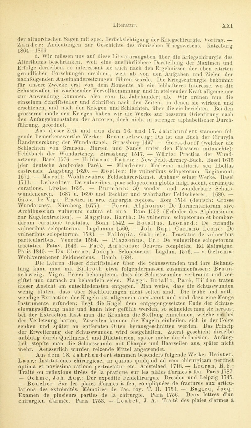 der altnordischen Sagen mit spec. Berücksichtigung der Kriegschirurgie. Vortrag. — Zander: Andeutungen zur Geschichte des römischen Kriegswesens. Ratzeburg 1864-1866. d. Wir müssen uns auf diese Literaturangaben über die Kriegschirurgie des Alterthums beschränken, weil eine ausführlichere Darstellung der° Maximen und Erfolge derselben, so interessant sie auch nach den Ergebnissen der oben citirten gründlichen Forschungen erschien, weit ab von den Aufgaben und Zielen der nachfolgenden Auseinandersetzungen führen würde. Die Kriegschirurgie bekommt für unsere Zwecke erst von dem Momente ab ein lebhafteres Interesse, wo die Schusswaffen in wachsender Vervollkommnung und in steigender Kraft allgemeiner zur Anwendung kommen, also vom 15. Jahrhundert ab. Wir ordnen nun die einzelnen Schriftsteller und Schriften nach den Zeiten, in denen sie wirkten und erschienen, und nach den Kriegen und Schlachten, über die sie berichten. Bei den grösseren modernen Kriegen haben wir die Werke zur besseren Orientirung nach den Anfangsbuchstaben der Autoren, doch nicht in strenger alphabetischer Durch- führung, geordnet. Aus dieser Zeit und aus dem 16. und 17. Jahrhundert stammen fol- gende bemerkenswerthe Werke: Braun schweig: Dis ist das Buch der Cirurgia Handwuerckung der Wundartznei. Strassburg 1497. — Gerssdorff (welcher die Schlachten von Granson, Murten und Nancy unter den Elsassern mitmachte): Feldtbuch der Wundartzney. Strassburg 1517. — Würtz: Practica der Wund- artzney. Basel 1576. — Hildanus, Fabric: New Feldt-Arzney-Buch. Basel 1615 (der deutsche Ambroise Pare). — Minderer: Medicina militaris seu libellus castrensis. Augsburg 1620. — Mo eil er: De vulneribus sclopetorum. Regiomont. 1671. — Muralt: Wohlbewährte Feldschärer-Kunst. Anhang seiner Werke. Basel 1711. — Lebzelter: De vulneribus, quae sclopetorum globis infigi solent, eorumque curatione. Lipsiae 1695. — Purmann: 50 sonder- und wunderbare Schuss- wundencuren. 1687 u. 1690 und Rechter und wahrhafter Feldscheerer. 1680. — Giov. de Vigo: Practica in arte chirurgia copiosa. Rom 1514 (deutsch: Grosse Wundarzney. Nürnberg 1677). — Ferri, Alphon so: De Tormentariorum sive Archibusorum vulnerum natura et cura. Rom 1552 (Erfinder des Alphonsinum zur Kugelextraction). — Maggius, Barth.: De vulnerum sclopetorum et bombar- darum curatione tractatus. Bonn 1542. — Botallus, Leonard.: De curandis vulneribus sclopetorum. Lugdunum 1560. — Joh. Bapt, Cariano Leone: De vulneribus sclopetorum. 1583. — Fallopia, Gabriele: Tractatus de vulneribus particularibus. Venetiis 1584. — Plazzonus, Fr.: De vulneribus sclopetorum tractatus. Patav. 1643. — Pare, Ambroise: Oeuvres completes. Ed. Malgaigne. Paris 1840. — Du Chesne, Joseph: Sclopetarius. Lugdun. 1576. — v. Gehema: Wohlversehener Feldmedicus. Hamb. 1684. Die Lehren dieser Schriftsteller über die Schusswunden und ihre Behand- lung kann man mit Billroth etwa folgendermassen zusammenfassen: Braun- schweig, Vigo, Ferri behaupteten, dass die Schusswunden verbrannt und ver- giftet und darnach zu behandeln seien. Maggi, Botallo, Pare, Hilden traten dieser Ansicht am entschiedensten entgegen. Man weiss, dass die Schusswunden wenig bluten, dass aber Nachblutungen nicht selten sind. Die frühe und not- wendige Extraction der Kugeln ist allgemein anerkannt und sind dazu eine Menge Instrumente erfunden; liegt die Kugel dem entgegengesetzten Ende der Schuss- eingangsöffnung nahe und kann hier gefühlt werden, so schneidet man sie heraus; bei der Extraction lässt man die Kranken die Stellung einnehmen, welche sie bei der Verletzung hatten. Zuweilen können die Kugeln einheilen, sich in der Folge senken und später an entfernten Orten herausgeschnitten werden. Das Princip der Erweiterung der Schusswunden wird festgehalten. Zuerst geschieht dieselbe unblutig durch Quellmeisel und Dilatatorien, später mehr durch Incision. Anfäng- lich stopfte man die Schusswunde mit Charpie und Haarseilen aus, später nicht mehr. Aeusserlich wurden reizende Mittel angewendet. Aus dem 18. Jahrhundert stammen besonders folgende Werke: Heister, Laur.: Institutiones chirurgicae, in quibus quidquid ad rem chirurgicam pertinet optima et novissima ratione pertractatur etc. Amstelaed. 1718.— Ledran, H. F.: Traite ou reflexions tirees de la pratique sur les plaies d'armes ä feu. Paris 1787. — Oehme, Joh. Aug.: Der expedite Feldchirurgus. Dresden und Leipzig 1745. — Boucher: Sur les plaies d'armes ä feu, compliquees de fractures aux articu- lations des extremites. Memoires de Lac. roy. T. II. 1753. — Bagieu, Jacq.: Examen de plusieurs parties de la Chirurgie. Paris 1756. Deux lettres d'un Chirurgien d'armee. Paris 1753. — Leubet, J. A.: Traite des plaies d'armes a