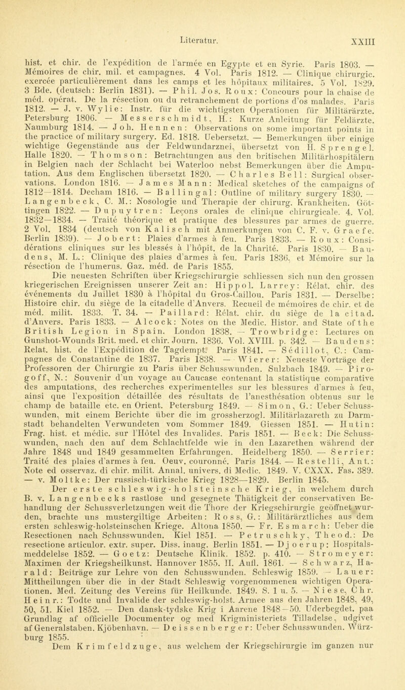 XXHI hist. et chir. de l'expedition de Farmee en Egypte et en Syrie. Paris 1803. — Memoires de chir. mil. et campagnes. 4 Vol. Paris 1812. — Clinique Chirurgie, exercee particulierement dans les camps et les höpitaux militaires. 5 Vol. 1829. 3 Bde. (deutsch: Berlin 1831). — Phil. Jos. Roux: Concours pour la chaise de med. operat. De la resection ou du retranchement de portions d'os malades. Paris 1812. — J. v. Wylie: Instr. für die wichtigsten Operationen für Militärärzte. Petersburg 1806. — Messerschmidt, H.: Kurze Anleitung für Feldärzte. Naumburg 1814. — Joh. Hennen: Observation on some important points in the practice of military surgery. Ed. 1818. Uebersetzt. — Bemerkungen über einige wichtige Gegenstände aus der Feldwundarznei, übersetzt von H. Sprengel Halle 1820. - Th o m s o n : Betrachtungen aus den britischen Militärhospitälern in Belgien nach der Schlacht bei Waterloo nebst Bemerkungen über die Ampu- tation. Aus dem Englischen übersetzt 1820. — Charles Bell: Surgical Obser- vation. London 1816. — James Mann: Medical sketches of the campaigns of 1812—1814. Decham 1816. — Ballingal: Outline of military surgery 1830.— Langenbeck, C. M.: Nosologie und Therapie der chirurg. Krankheiten. Göt- tingen 1822. — Dupuytren: Lecons orales de clinique cliirurgicale. 4. Vol. 1832—1834. — Traite theorique et pratique des blessures par armes de guerre. 2 Vol. 1834 (deutsch von Kaiisch mit Anmerkungen von C. F. v. Graefe. Berlin 1839). — J o b e r t: Plaies d'armes ä feu. Paris 1833. — Roux: Consi- derations cliniques sur les blesses ä l'höpit. de la Charite. Paris 1830. — Bau- dens, M. L.: Clinique des plaies d'armes ä feu. Paris 1836, et Memoire sur la resection de l'humerus. Gaz. med. de Paris 1855. Die neuesten Schriften über Kriegschirurgie schliessen sich nun den grossen kriegerischen Ereignissen unserer Zeit an: Hippol. Larrey: Relat. chir. des evenements du Juillet 1830 ä l'höpital du Gros-Caillou. Paris 1831. — Derselbe: Histoire chir. du siege de la citadelle d'Anvers. Recueil de memoires de chir. et de med. milit. 1833. T. 34. — Paillard: Relat. chir. du siege de la citad. d'Anvers. Paris 1833. — Alcock: Notes on the Medic. Histor. and State of the British Legion in Spain. London 1838. — Trowbridge: Lectures on Gunshot-Wounds Brit. med. et chir. Journ. 1836. Vol. XVIII. p. 342. — Baudens: Relat. hist. de l'Expedition de Tagdempt: Paris 1841. — Sediii ot, C.: Cam- pagnes de Constantine de 1837. Paris 1838. — Wierer: Neueste Vorträge der Professoren der Chirurgie zu Paris über Schusswunden. Sulzbach 1849. — Piro- goff, N.: Souvenir d'un voyage au Caucase contenant la statistique comparative des amputations, des recherches experimentelles sur les blessures d'armes a feu, ainsi que l'exposition detaillee des resultats de l'anesthesation obtenus sur le champ de bataille etc. en Orient. Petersburg 1849. — Simon, G.: Ueber Schuss- wunden, mit einem Berichte über die im grossherzogl. Militärlazareth zu Darm- stadt behandelten Verwundeten vom Sommer 1849. Giessen 1851. — Hutin: Frag. hist. et medic. sur l'Hötel des Invalides. Paris 1851. — Beck: Die Schuss- wunden, nach den auf dem Schlachtfelde wie in den Lazarethen während der Jahre 1848 und 1849 gesammelten Erfahrungen. Heidelberg 1850. — Serrier: Traite des plaies d'armes ä feu. Oeuv. couronne. Paris 1844. — Resteiii, Ant.: Note ed osservaz. di chir. milit. Annal. univers. di Medic. 1849. V. CXXX. Fas. 389. — v. Moltke: Der russisch-türkische Krieg 1828—1829. Berlin 1845. Der erste Schleswig -h oistein sehe Krieg, in welchem durch B. v. Langenbeck s rastlose und gesegnete Thätigkeit der conservativen Be- handlung der Schussverletzungen weit die Thore der Kriegschirurgie geöffnet wur- den, brachte uns mustergiltige Arbeiten : R o s s, G.: Militärärztliches aus dem ersten schleswig-holsteinschen Kriege. Altona 1850. — Fr. Esmarch: Ueber die Resectionen nach Schusswunden. Kiel 1851. — Petruschky, T h e o d.: De resectione articulor. extr. super. Diss. inaug. Berlin 1851. — Djoerup: Hospitals- meddelelse 1852. — Goetz: Deutsche Klinik. 1852. p. 410. — Stromeyer: Maximen der Kriegsheilkunst. Hannover 1855. II. Aufl. 1861. — Schwarz, Ha- rald: Beiträge zur Lehre von den Schusswunden. Schleswig 1859. — Lauer: Mittheilungen über die in der Stadt Schleswig vorgenommenen wichtigen Opera- tionen. Med. Zeitung des Vereins für Heilkunde. 1849. S. 1 u. 5. - Niese, Ch r. Heinr.: Todte und Invalide der schleswig-holst. Armee aus den Jahren 1848, 49, 50, 51. Kiel 1852. — Den dansk-tydske Krig i Aarene 1848-50. Uderbegdet. paa Grundlag af officielle Documenter og med Krigministeriets Til]adelse, udgivet af Generalstaben. Kjöbenhavn. — Deissenb erger: Ueber Schusswunden. Würz- burg 1855. Dem Krimfeldzuge, aus welchem der Kriegschirurgie im ganzen nur