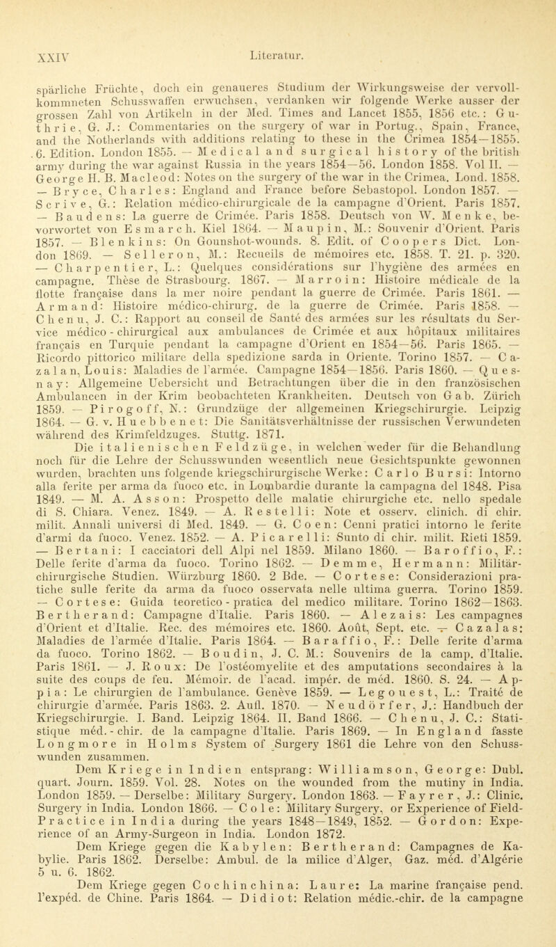 spärliche Früchte, doch ein genaueres Studium der Wirkungsweise der vervoll- kommneten Schusswaffen erwuchsen, verdanken wir folgende Werke ausser der grossen Zahl von Artikeln in der Med. Times and Lancet 1855, 1856 etc.: G u- thrie, G. J.: Commentaries on the surgery of war in Portug., Spain, France, and the Notherlands with additions relating to these in the Crimea 1854—1855. . 6. Edition. London 1855. — Medical and surgical history of the british army during the war against Russia in the years 1854—56. London 1858. Vol II. - George H. B. Macleod: Notes on the surgery of the war in the Crimea. Lond. 1858. — Bryce, Charles: England and France before Sebastopol. London 1857. — Scrive, G.: Relation medico-chirurgicale de la campagne d'Orient. Paris 1857. — Baudens: La guerre de Crimee. Paris 1858. Deutsch von W. Menke, be- vorwortet von Esmarch. Kiel 1864. — Maupin, M.: Souvenir d'Orient. Paris 1857. — Blenkins: On Gounshot-wounds. 8. Edit. of Coopers Dict. Lon- don 1869. — Selleron, M.: Recueils de memoires etc. 1858. T. 21. p. 320. — C h a r p e n t i e r, L.: Quelques considerations sur l'hj^giene des armees en campagne. These de Strasbourg. 1867. — Marroin: Histoire medicale de la flotte francaise dans la mer noire pendant la guerre de Crimee. Paris 1861. — Armand: Histoire medico-chirurg. de la guerre de Crimee. Paris 1858. — Chenu, J. C.: Rapport au conseil de Sante des armees sur les resultats du Ser- vice medico - chirurgical aux ambulances de Crimee et aux höpitaux militaires francais en Turquie pendant la campagne d'Orient en 1854—56. Paris 1865. — Ricordo pittorico militare della spedizione sarda in Oriente. Torino 1857. — C a- zal an, Louis: Maladies de l'armee. Campagne 1854—1856. Paris 1860. — Q u e s- n a y: Allgemeine Uebersicht und Betrachtungen über die in den französischen Ambulancen in der Krim beobachteten Krankheiten. Deutsch von Gab. Zürich 1859. — Pirogoff, N.: Grundzüge der allgemeinen Kriegschirurgie. Leipzig 1864. — G. v. Huebbenet: Die Sanitätsverhältnisse der russischen Verwundeten während des Krimfeldzuges. Stuttg. 1871. Die italienischen Feldzüge, in welchen weder für die Behandlung noch für die Lehre der Schusswunden wesentlich neue Gesichtspunkte gewonnen wurden, brachten uns folgende kriegschirurgische Werke: Carlo Bursi: Intorno alla ferite per arma da fuoco etc. in Lombardie durante la campagna del 1848. Pisa 1849. — M. A. A s s o n: Prospetto delle malatie chirurgiche etc. nello spedale di S. Chiara. Venez. 1849. — A. Resteiii: Note et osserv. clinich. di chir. milit. Annali universi di Med. 1849. — G. C o e n: Cenni pratici intorno le ferite d'armi da fuoco. Venez. 1852. — A. Picarelli: Sunto di chir. milit. Rieti 1859. — Bert an i: I cacciatori dell Alpi nel 1859. Milano 1860. — Baroffio, F.: Delle ferite darma da fuoco. Torino 1862. — Demme, Hermann: Militär- chirurgische Studien. Würzburg 1860. 2 Bde. — Cortese: Considerazioni pra- tiche sulle ferite da arma da fuoco osservata nelle ultima guerra. Torino 1859. — Cortese: Guida teoretico - pratica del medico militare. Torino 1862—1863. Bertherand: Campagne dTtalie. Paris 1860. — Alezais: Les campagnes d'Orient et dTtalie. Ree. des memoires etc. 1860. Aoüt, Sept. etc. — Cazalas: Maladies de l'armee dTtalie. Paris 1864. — Baraffio, F.: Delle ferite d'arma da fuoco. Torino 1862. — Boudin, J. C. M.: Souvenirs de la camp. dTtalie. Paris 1861. — J. Roux: De 1'osteonryelite et des amputations secondaires ä la suite des coups de feu. Memoir. de l'acad. imper. de med. 1860. S. 24. — A p- pia: Le Chirurgien de Tambulance. Geneve 1859. — Legouest, L.: Traite de Chirurgie d'armee. Paris 1863. 2. Aufl. 1870. — Neudörfer, J.: Handbuch der Kriegschirurgie. I. Band. Leipzig 1864. II. Band 1866. — Chenu, J. C.: Stati- stique m6d. - chir. de la campagne dTtalie. Paris 1869. — In England fasste Longmore in Holms System of Surgery 1861 die Lehre von den Schuss- wunden zusammen. Dem Kriege in Indien entsprang: Williamson, George: Dubl. quart. Journ. 1859. Vol. 28. Notes on the wounded from the mutiny in India. London 1859. — Derselbe: Military Surgery. London 1863. — Fayrer, J.: Clinic. Surgeiy in India. London 1866. — C o 1 e : Military Surgery, or Experience of Field- Practice in India during the years 1848—1849, 1852. — G o r d o n: Expe- rience of an Army-Surgeon in India. London 1872. Dem Kriege gegen die Kabylen: Bertherand: Campagnes de Ka- bylie. Paris 1862. Derselbe: Ambul. de la milice d'Alger, Gaz. med. d'Algerie 5 u. 6. 1862. Dem Kriege gegen Cochinchina: Laure: La marine francaise pend. l'exped. de Chine. Paris 1864. — Didiot: Relation medic.-chir. de la campagne
