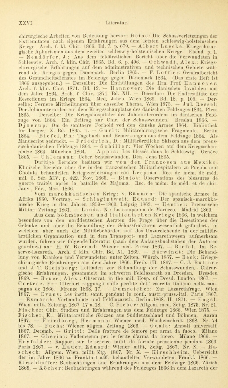 chirurgische Arbeiten von Bedeutung hervor: Heine: Die Schussverletzungen der Extremitäten nach eigenen Erfahrungen aus dem letzten schleswig-holsteinschen Kriege. Arch. f. kl. Chir. 1866. Bd. 7. p. 679. — Albert Luecke: Kriegschirur- gische Aphorismen aus dem zweiten schleswig-holsteinischen Kriege. Ebend. p. 1. — Neudörfer, J.: Aus dem feldärztlichen Bericht über die Verwundeten in Schleswig. Arch. f. klin. Chir. 1865. Bd. 6. p. 496. - Ochwadt, Alex.: Kriegs- chirurgische Erfahrungen auf dem administrativen und technischen Gebiete wäh- rend des Krieges gegen Dänemark. Berlin 1865. — F. Löffler: Generalbericht des Gesundheitsdienstes im Feldzuge gegen Dänemark 1864. (Das erste Heft ist 1866 ausgegeben.) — Derselbe: Die Enthüllungen des Hrn. Prof. Hannover. Arch. f. klin. Chir. 1871. Bd. 12. — Hannover: Die dänischen Invaliden aus dem Jahre 1864. Arch. f. Chir. 1871. Bd. XII. — Derselbe: Die Endresultate der Resectionen im Kriege 1864. Med. Jahrb. Wien 1869. Bd. 18. p. 109. - Der- selbe: Fernere Mittheilungen über dasselbe Thema. Wien 1875. — Jul. Ressel: Der Johanniterorden auf dem Kriegssehanplatze des dänischen Feldzuges 1864. Pless 1865. — Derselbe: Die Kriegshospitäler des Johanniterordens im dänischen Feld- zuge von 1864. Ein Beitrag zur Chir. der Schusswunden. Breslau 1866. - Djoerup: Om de sanitaere Forhold ved den danske Armee 1864. Bibliothek for Laeger. X. Bd. 1865. 1. — Gurlt: Militärchirurgische Fragmente. Berlin 1864. — Biefel, Ph.: Tagebuch und Bemerkungen aus dem Feldzuge 1864. Als Manuscript gedruckt. — Friedrich, D.: Militärärztliche Skizzen aus dem preus- sisch-dänischen Feldzuge 1864. — Schiller: Vier Wochen auf dem Kriegsschau- plätze 1864. München 1864. — Appia: Les blesses dans le Schleswig. Geneve 1865. — Uhlemann: Ueber Schusswunden. Diss. Jena 1865. Dürftige Berichte besitzen wir von den Franzosen aus Mexiko: Klinische Berichte über die in den französischen Miliüirhospitälern zu Puebla und Cholula behandelten Kriegsverletzungen von Lespiau. Ree. de m6m. de med. mil. 3. Ser. XIV. p. 422. Nov. 1865. — Bin tot: Observations des blessures de guerre traites apres la bataille de Majoma, Ree. de mem. de med. et de chir. Janv., Fev., Mars 1866. Vom marokkanischen Krieg: v. Bäumen: Die spanische Armee in Afrika 1860. Vortrag. — Schlagintweit, Eduard: Der spanisch-marokka- nische Krieg in den Jahren 1859 — 1860. Leipzig 1863. — Henri ci: Preussische Militär. Zeitung 1861. — Landa, N.: La campanna de Marocco. Madrid 1860. Aus dem böhmischen und italienischen Kriege 1866, in welchem besonders von den norddeutschen Aerzten die Frage über die Resectionen der Gelenke und über die Behandlung der Schussfrakturen wesentlich gefördert, in welchem aber auch die Militärbehörden auf das Unzureichende in der militär- ärztlichen Organisation und in dem Transport- und Lazarethwesen aufmerksam wurden, führen wir folgende Literatur (nach dem Anfangsbuchstaben der Autoren geordnet) an: H. W. Berend: Wiener med. Presse 1867. — Biefel: Im Re- serve-Lazareth. Arch. f. klin. Chir. Bd. XI. 1869. — Bärwindt: Die Behand- lung von Kranken und Verwundeten unter Zelten. Würzb. 1867. — Beck: Kriegs- chirurgische Erfahrungen aus dem Jahre 1866. Freib. i/B. 1867. — C. J. Büttner und J. T. Gleisberg: Leitfaden zur Behandlung der Schusswunden. Chirur- gische Erfahrungen, gesammelt im schweren Feldlazareth zu Dresden. Dresden 1869. — Bruce, Alex.: Observat. in the mil. Hosp. of Dresd. London 1867. — Cortese, Fr.: Ulteriori ragguogli sulle perdite delF esercito Italiano nella cam- pagna de 1866. Firenze 1868. 17. — Dumreicher: Zur Lazarethfrage. Wien 1867. — Evans: Les instit. sanit. pendant le conti, austr.-pruss.-ital. Paris 1867. — Esmarch: Verbandplatz und Feldlazareth. Berlin. 1868. II. 1871. — Engel: Wien, milit. Zeitung. 1867. 17 u. 18. — C. Fieber: Allgem. med. Zeitg. 1875. Nr. 21. Fischer: Chir. Studien und Erfahrungen aus dem Feldzuge 1866. Wien 1875. — Fischer, K.: Militärärztliche Skizzen aus Süddeutschland und Böhmen. Aarau 1867. — Friedberg, Hermann: Wiener med. Wochenschrift 1868. Nr. 74 bis 78. — Fuchs: Wiener allgem. Zeitung 1866. — Guala: Annali universali. 1867. Decemb. — Gritti: Delle fratture de femore per arma da fuoco. Milano 1867. — Gherini: Vademecum per le ferite d'arma da fuoco. Milano 1866. — Heyfelder: Rapport sur le Service milit. de Tarmee prussienne pendant 1866. Paris 1867. — v. Hauer, Eduard: Wiener milit. Zeitg. 1867. Nr. X. - Ha- scheck: Allgem. Wien, milit. Ztg. 1867. Nr. X. — Kirschheim, Uebersicht der im Jahre 1866 zu Frankfurt a./M. behandelten Verwundeten. Frankf. 1866. — Kirsch hoff er: Beobachtungen und Erfahrungen aus dem Feldzuge 1866. Zürich 1866. — Köcher: Beobachtungen während des Feldzuges 1866 in dem Lazareth der